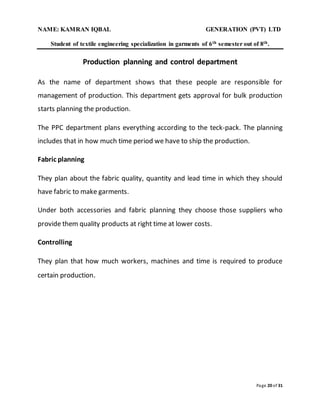 NAME: KAMRAN IQBAL GENERATION (PVT) LTD
Student of textile engineering specialization in garments of 6th semester out of 8th.
Page 20 of 31
Production planning and control department
As the name of department shows that these people are responsible for
management of production. This department gets approval for bulk production
starts planning the production.
The PPC department plans everything according to the teck-pack. The planning
includes that in how much time period we have to ship the production.
Fabric planning
They plan about the fabric quality, quantity and lead time in which they should
have fabric to make garments.
Under both accessories and fabric planning they choose those suppliers who
provide them quality products at right time at lower costs.
Controlling
They plan that how much workers, machines and time is required to produce
certain production.
 