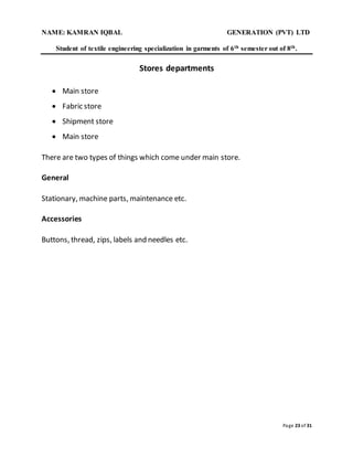 NAME: KAMRAN IQBAL GENERATION (PVT) LTD
Student of textile engineering specialization in garments of 6th semester out of 8th.
Page 23 of 31
Stores departments
 Main store
 Fabric store
 Shipment store
 Main store
There are two types of things which come under main store.
General
Stationary, machine parts, maintenance etc.
Accessories
Buttons, thread, zips, labels and needles etc.
 