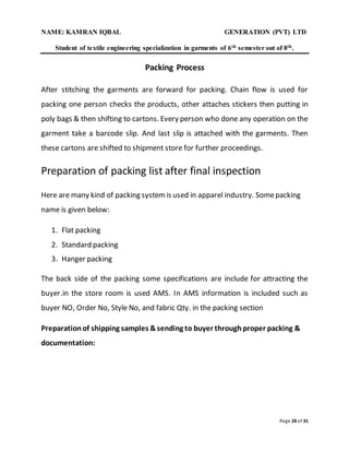 NAME: KAMRAN IQBAL GENERATION (PVT) LTD
Student of textile engineering specialization in garments of 6th semester out of 8th.
Page 26 of 31
Packing Process
After stitching the garments are forward for packing. Chain flow is used for
packing one person checks the products, other attaches stickers then putting in
poly bags & then shifting to cartons. Every person who done any operation on the
garment take a barcode slip. And last slip is attached with the garments. Then
these cartons are shifted to shipment store for further proceedings.
Preparation of packing list after final inspection
Here are many kind of packing systemis used in apparel industry. Somepacking
name is given below:
1. Flat packing
2. Standard packing
3. Hanger packing
The back side of the packing some specifications are include for attracting the
buyer.in the store room is used AMS. In AMS information is included such as
buyer NO, Order No, Style No, and fabric Qty. in the packing section
Preparationof shipping samples &sending to buyer throughproper packing &
documentation:
 