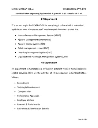 NAME: KAMRAN IQBAL GENERATION (PVT) LTD
Student of textile engineering specialization in garments of 6th semester out of 8th.
Page 28 of 31
I.T Department
ITis very strong in the GENERATION. In everything is online which is maintained
by IT department. Competent staff has developed their own systems like;
 Human Resource Management System(HRMS)
 Apparel Management system(AMS)
 Apparel Costing System(ACS)
 Fabric management system(FMS)
 Inventory Managementsystem(IMS)
 OrganizationalPlanning & Management System(OPD)
HR Department
HR department in Generation is involved in different types of human resource
related activities. Here are the activities of HR development in GENERATION as
follows:
 Recruitment
 Training & Development
 Compensation
 Performance Appraisals
 Employee Welfare
 Rewards & Punishments
 Retirement & Termination Benefits
 