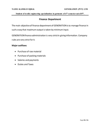 NAME: KAMRAN IQBAL GENERATION (PVT) LTD
Student of textile engineering specialization in garments of 6th semester out of 8th.
Page 29 of 31
Finance Department
The main objectiveof finance department of GENERATIONis to manage finance in
such a way that maximum output is taken by minimum input.
GENERATIONfinanceadministration is very strictin giving information. Company
rules are very strict for it.
Major outflows
 Purchase of raw material
 Purchase of packing materials
 Salaries and payments
 Duties and Taxes
 