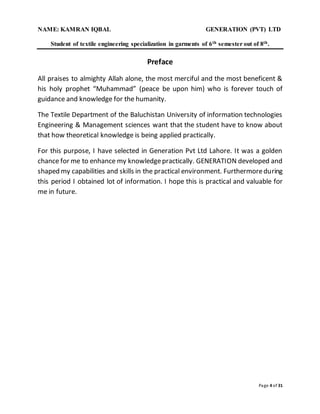 NAME: KAMRAN IQBAL GENERATION (PVT) LTD
Student of textile engineering specialization in garments of 6th semester out of 8th.
Page 4 of 31
Preface
All praises to almighty Allah alone, the most merciful and the most beneficent &
his holy prophet “Muhammad” (peace be upon him) who is forever touch of
guidance and knowledge for the humanity.
The Textile Department of the Baluchistan University of information technologies
Engineering & Management sciences want that the student have to know about
that how theoretical knowledge is being applied practically.
For this purpose, I have selected in Generation Pvt Ltd Lahore. It was a golden
chance for me to enhance my knowledgepractically. GENERATION developed and
shaped my capabilities and skills in the practical environment. Furthermoreduring
this period I obtained lot of information. I hope this is practical and valuable for
me in future.
 