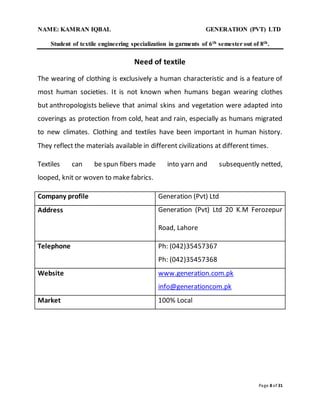 NAME: KAMRAN IQBAL GENERATION (PVT) LTD
Student of textile engineering specialization in garments of 6th semester out of 8th.
Page 8 of 31
Need of textile
The wearing of clothing is exclusively a human characteristic and is a feature of
most human societies. It is not known when humans began wearing clothes
but anthropologists believe that animal skins and vegetation were adapted into
coverings as protection from cold, heat and rain, especially as humans migrated
to new climates. Clothing and textiles have been important in human history.
They reflect the materials available in different civilizations at different times.
Textiles can be spun fibers made into yarn and subsequently netted,
looped, knit or woven to make fabrics.
Company profile Generation (Pvt) Ltd
Address Generation (Pvt) Ltd 20 K.M Ferozepur
Road, Lahore
Telephone Ph: (042)35457367
Ph: (042)35457368
Website www.generation.com.pk
info@generationcom.pk
Market 100% Local
 
