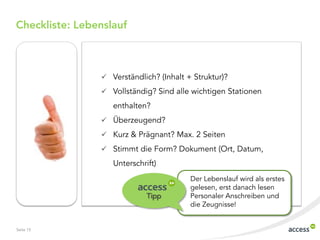 Checkliste: Lebenslauf



                 Verständlich? (Inhalt + Struktur)?

                 Vollständig? Sind alle wichtigen Stationen

                   enthalten?
                 Überzeugend?

                 Kurz & Prägnant? Max. 2 Seiten

                 Stimmt die Form? Dokument (Ort, Datum,
                   Unterschrift)
                                         Der Lebenslauf wird als erstes
                                         gelesen, erst danach lesen
                             Tipp        Personaler Anschreiben und
                                         die Zeugnisse!


Seite 15
 