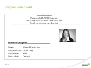 Beispiel-Lebenslauf

                                      Maren Mustermann
                              Musterstraße 25, 16453 Musterdorf
                        Tel.: 02756-8258746, Mobil: 0178-936847098
                              Email: maren.mustermann@gmx.de




       Persönliche Angaben

      Name:          Maren Mustermann
      Geburtsdatum: 05.07.1982
      Geburtstort:  Köln
      Nationalität: Deutsch


Seite 16
 