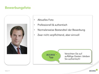 Bewerbungsfoto


                 •   Aktuelles Foto

                 •   Professionell & authentisch

                 •   Normalerweise Bestandteil der Bewerbung

                 •   Zwar nicht verpflichtend, aber sinnvoll




                                              Verzichten Sie auf
                               Tipp           auffällige Gesten: bleiben
                                              Sie authentisch!




Seite 17
 