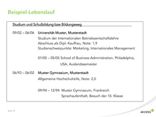 Beispiel-Lebenslauf

     Studium und Schulbildung bzw Bildungsweg

     09/02 ‟ 06/06   Universität Muster, Musterstadt
                     Studium der Internationalen Betriebswirtschaftslehre
                     Abschluss als Dipl.-Kauffrau, Note: 1,9
                     Studienschwerpunkte: Marketing, Internationales Management

                     01/05 ‟ 05/05 School of Business Administration, Philadelphia,
                                   USA, Auslandssemester

     06/93 ‟ 06/02   Muster Gymnasium, Musterstadt
                     Allgemeine Hochschulreife, Note: 2,0


                     09/94 ‟ 12/94 Muster Gymnasium, Frankreich
                                   Sprachaufenthalt, Besuch der 10. Klasse



Seite 19
 