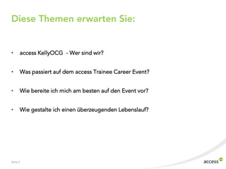 Diese Themen erwarten Sie:


•     access KellyOCG - Wer sind wir?


•     Was passiert auf dem access Trainee Career Event?


•     Wie bereite ich mich am besten auf den Event vor?


•     Wie gestalte ich einen überzeugenden Lebenslauf?




Seite 2
 