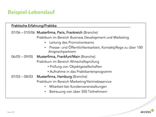 Beispiel-Lebenslauf

    Praktische Erfahrung/Praktika
    07/06 ‟ 010/06 Musterfirma, Paris, Frankreich (Branche)
                   Praktikum im Bereich Business Development und Marketing
                        • Leitung des Promotionteams
                        • Presse- und Öffentlichkeitsarbeit, Kontaktpflege zu über 100
                           Ansprechpartnern
    06/05 ‟ 09/05 Musterfirma, Frankfurt/Main (Branche)
                   Praktikum im Bereich Wirtschaftsprüfung
                          • Prüfung von Objektgesellschaften
                          • Aufnahme in das Praktikantenprogramm
    07/03 ‟ 08/03 Musterfirma, Hamburg (Branche)
                   Praktikum im Bereich Marketing/Vertriebsservice
                        • Mitarbeit bei Kundenveranstaltungen
                        • Betreuung von über 350 Teilnehmern




Seite 20
 