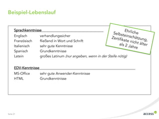 Beispiel-Lebenslauf


      Sprachkenntnisse
      Englisch         verhandlungssicher
      Französisch      fließend in Wort und Schrift
      Italienisch      sehr gute Kenntnisse
      Spanisch         Grundkenntnisse
      Latein           großes Latinum (nur angeben, wenn in der Stelle nötig)


      EDV-Kenntnisse
      MS-Office        sehr gute Anwender-Kenntnisse
      HTML             Grundkenntnisse




Seite 21
 