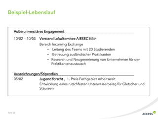 Beispiel-Lebenslauf


      Außeruniversitäres Engagement

      10/02 ‟ 10/03   Vorstand Lokalkomitee AIESEC Köln
                      Bereich Incoming Exchange
                           • Leitung des Teams mit 20 Studierenden
                           • Betreuung ausländischer Praktikanten
                           • Research und Neugenerierung von Unternehmen für den
                             Praktikantenaustausch

      Auszeichnungen/Stipendien
      05/02         Jugend forscht , 1. Preis Fachgebiet Arbeitswelt
                    Entwicklung eines rutschfesten Unterwasserbelag für Gletscher und
                    Stauseen




Seite 22
 