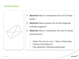 Anschreiben


              1. Abschnitt: Warum interessieren Sie sich für diese
                 Stelle?

              2. Abschnitt: Warum passen Sie auf das folgende
                 Anforderungsprofil

              3. Abschnitt: Warum interessieren Sie sich für dieses
                 Unternehmen?


                 •   Halten Sie es kurz: max. 1 Seite, linksbündig
                 •   Frühster Eintrittstermin
                 •   Falls gefordert: Gehaltsvorstellungen



Seite 25
 