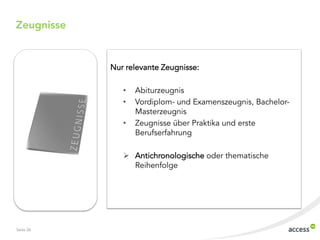 Zeugnisse


            Nur relevante Zeugnisse:

               •   Abiturzeugnis
               •   Vordiplom- und Examenszeugnis, Bachelor-
                   Masterzeugnis
               •   Zeugnisse über Praktika und erste
                   Berufserfahrung

                Antichronologische oder thematische
                 Reihenfolge




Seite 26
 