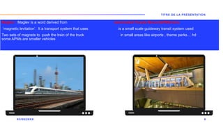 Maglev : Maglev is a word derived from Automated People Mover(APM)trains
‘magnetic levitation’. It a transport system that uses is a small scale guideway transit system used
Two sets of magnets to push the train of the truck in small areas like airports , theme parks… hd
some APMs are smaller vehicles
03/09/20XX
TITRE DE LA PRÉSENTATION
6
 