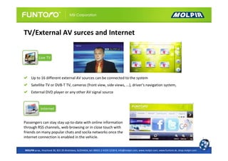 TV/External AV surces and Internet




     Up to 16 different external AV sources can be connected to the system
     Satellite TV or DVB-T TV, cameras (front view, side views, ...), driver's navigation system,
     External DVD player or any other AV signal source




Passengers can stay stay up-to-date with online information
through RSS channels, web browsing or in close touch with
friends on many popular chats and socila networks once the
internet connection is enabled in the vehicle.


MOLPIR s.r.o., Hrachová 30, 821 05 Bratislava, SLOVAKIA, tel: 00421 2 4319 1218-9, info@molpir.com, www.molpir.com, www.funtoro.sk, shop.molpir.com
 