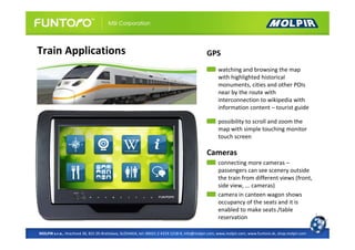 Train Applications                                                                          GPS
                                                                                                  watching and browsing the map
                                                                                                  with highlighted historical
                                                                                                  monuments, cities and other POIs
                                                                                                  near by the route with
                                                                                                  interconnection to wikipedia with
                                                                                                  information content – tourist guide

                                                                                                  possibility to scroll and zoom the
                                                                                                  map with simple touching monitor
                                                                                                  touch screen

                                                                                            Cameras
                                                                                                  connecting more cameras –
                                                                                                  passengers can see scenery outside
                                                                                                  the train from different views (front,
                                                                                                  side view, ... cameras)
                                                                                                  camera in canteen wagon shows
                                                                                                  occupancy of the seats and it is
                                                                                                  enabled to make seats /table
                                                                                                  reservation

MOLPIR s.r.o., Hrachová 30, 821 05 Bratislava, SLOVAKIA, tel: 00421 2 4319 1218-9, info@molpir.com, www.molpir.com, www.funtoro.sk, shop.molpir.com
 