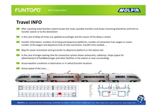 Travel INFO
     After inputting ticket Number system knows the route, possible transfers and shows remaining kilometres and time to
     transfer station or to the destination

     in the case of delay all times are updated accordingly and the reason of the delay is shown

     transfer information: numbers of arriving and departure platforms, number of connection train wagon or coach,
     number of the wagon and departure time of next connection, transfer time needed, ...

     Map for easier orientation during transfer to departure platform or the station exit

     In the case of longer waiting time for connection system shows restaurants, cafeterias, shops (space for
     advertisement of food&beverages and other facilities in the station or near surrounding)

     Actual weather conditions in destination or in switch/transfer locations

     Actual speed of the train, ...




MOLPIR s.r.o., Hrachová 30, 821 05 Bratislava, SLOVAKIA, tel: 00421 2 4319 1218-9, info@molpir.com, www.molpir.com, www.funtoro.sk, shop.molpir.com
 