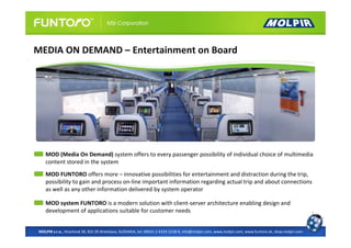 MEDIA ON DEMAND – Entertainment on Board




   MOD (Media On Demand) system offers to every passenger possibility of individual choice of multimedia
   content stored in the system
   MOD FUNTORO offers more – innovative possibilities for entertainment and distraction during the trip,
   possibility to gain and process on-line important information regarding actual trip and about connections
   as well as any other information delivered by system operator

   MOD system FUNTORO is a modern solution with client-server architecture enabling design and
   development of applications suitable for customer needs


MOLPIR s.r.o., Hrachová 30, 821 05 Bratislava, SLOVAKIA, tel: 00421 2 4319 1218-9, info@molpir.com, www.molpir.com, www.funtoro.sk, shop.molpir.com
 