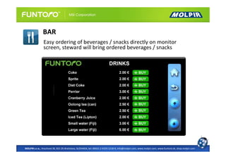 BAR
                Easy ordering of beverages / snacks directly on monitor
                screen, steward will bring ordered beverages / snacks




MOLPIR s.r.o., Hrachová 30, 821 05 Bratislava, SLOVAKIA, tel: 00421 2 4319 1218-9, info@molpir.com, www.molpir.com, www.funtoro.sk, shop.molpir.com
 