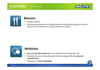 Bonuses
                               Loyalty programs
                               Collecting award points for travelled distances and getting bonuses in means of
                               discounts for refreshments or discounted or free tickets




                          Multichat
                               you can chat with anyone who is on the same train during your trip
                               Possibility for social networking with other passengers offering relax and
                               entertainment
                               Ideal place to meet new people

MOLPIR s.r.o., Hrachová 30, 821 05 Bratislava, SLOVAKIA, tel: 00421 2 4319 1218-9, info@molpir.com, www.molpir.com, www.funtoro.sk, shop.molpir.com
 
