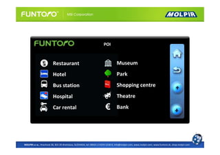 POI



                         Restaurant                                               Museum
                         Hotel                                                    Park
                         Bus station                                              Shopping centre
                         Hospital                                                 Theatre
                         Car rental                                               Bank




MOLPIR s.r.o., Hrachová 30, 821 05 Bratislava, SLOVAKIA, tel: 00421 2 4319 1218-9, info@molpir.com, www.molpir.com, www.funtoro.sk, shop.molpir.com
 