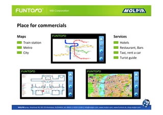 Place for commercials
Maps                                                                                                              Services
      Train station                                                                                                       Hotels
      Metro                                                                                                               Restaurant, Bars
      City                                                                                                                Taxi, rent a car
                                                                                                                          Turist guide




MOLPIR s.r.o., Hrachová 30, 821 05 Bratislava, SLOVAKIA, tel: 00421 2 4319 1218-9, info@molpir.com, www.molpir.com, www.funtoro.sk, shop.molpir.com
 