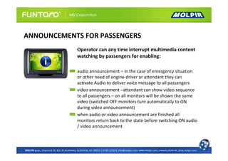 ANNOUNCEMENTS FOR PASSENGERS
                                            Operator can any time interrupt multimedia content
                                            watching by passengers for enabling:

                                            audio announcement – in the case of emergency situation
                                            or other need of engine-driver or attendant they can
                                            activate Audio to deliver voice message to all passengers
                                            video announcement –attendant can show video sequence
                                            to all passengers – on all monitors will be shown the same
                                            video (switched OFF monitors turn automatically to ON
                                            during video announcement)
                                            when audio or video announcement are finished all
                                            monitors return back to the state before switching ON audio
                                            / video announcement



MOLPIR s.r.o., Hrachová 30, 821 05 Bratislava, SLOVAKIA, tel: 00421 2 4319 1218-9, info@molpir.com, www.molpir.com, www.funtoro.sk, shop.molpir.com
 