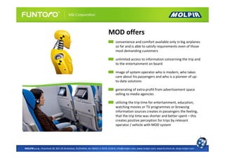 MOD offers
                                                                              convenience and comfort available only in big airplanes
                                                                              so far and is able to satisfy requirements even of those
                                                                              most demanding customers

                                                                              unlimited access to information concerning the trip and
                                                                              to the entertainment on board

                                                                              image of system operator who is modern, who takes
                                                                              care about his passengers and who is a pioneer of up-
                                                                              to-date solutions

                                                                              generating of extra profit from advertisement space
                                                                              selling to media agencies

                                                                              utilizing the trip time for entertainment, education,
                                                                              watching movies or TV programmes or browsing
                                                                              information sources creates in passengers the feeling,
                                                                              that the trip time was shorter and better spent – this
                                                                              creates positive perception for trips by relevant
                                                                              operator / vehicle with MOD system




MOLPIR s.r.o., Hrachová 30, 821 05 Bratislava, SLOVAKIA, tel: 00421 2 4319 1218-9, info@molpir.com, www.molpir.com, www.funtoro.sk, shop.molpir.com
 
