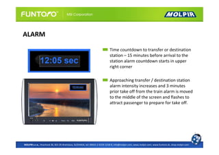 ALARM

                                                                            Time countdown to transfer or destination
                                                                            station – 15 minutes before arrival to the
                                                                            station alarm countdown starts in upper
                                                                            right corner

                                                                            Approaching transfer / destination station
                                                                            alarm intensity increases and 3 minutes
                                                                            prior take off from the train alarm is moved
                                                                            to the middle of the screen and flashes to
                                                                            attract passenger to prepare for take off.




MOLPIR s.r.o., Hrachová 30, 821 05 Bratislava, SLOVAKIA, tel: 00421 2 4319 1218-9, info@molpir.com, www.molpir.com, www.funtoro.sk, shop.molpir.com
 