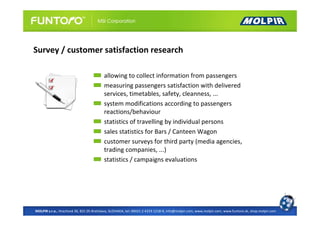 Survey / customer satisfaction research

                                          allowing to collect information from passengers
                                          measuring passengers satisfaction with delivered
                                          services, timetables, safety, cleanness, ...
                                          system modifications according to passengers
                                          reactions/behaviour
                                          statistics of travelling by individual persons
                                          sales statistics for Bars / Canteen Wagon
                                          customer surveys for third party (media agencies,
                                          trading companies, ...)
                                          statistics / campaigns evaluations




MOLPIR s.r.o., Hrachová 30, 821 05 Bratislava, SLOVAKIA, tel: 00421 2 4319 1218-9, info@molpir.com, www.molpir.com, www.funtoro.sk, shop.molpir.com
 