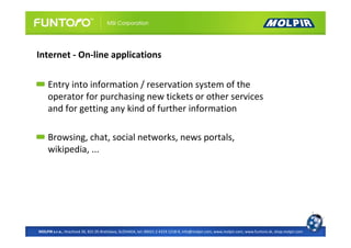 Internet - On-line applications

     Entry into information / reservation system of the
     operator for purchasing new tickets or other services
     and for getting any kind of further information

     Browsing, chat, social networks, news portals,
     wikipedia, ...




MOLPIR s.r.o., Hrachová 30, 821 05 Bratislava, SLOVAKIA, tel: 00421 2 4319 1218-9, info@molpir.com, www.molpir.com, www.funtoro.sk, shop.molpir.com
 