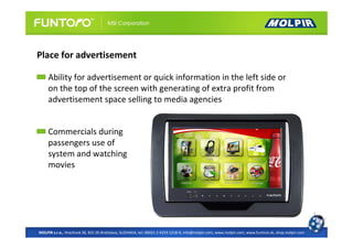 Place for advertisement

     Ability for advertisement or quick information in the left side or
     on the top of the screen with generating of extra profit from
     advertisement space selling to media agencies


     Commercials during
     passengers use of
     system and watching
     movies




MOLPIR s.r.o., Hrachová 30, 821 05 Bratislava, SLOVAKIA, tel: 00421 2 4319 1218-9, info@molpir.com, www.molpir.com, www.funtoro.sk, shop.molpir.com
 
