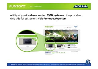 Ability of provide demo version MOD system on the providers
web side for customers. Visit funtoroeurope.com




MOLPIR s.r.o., Hrachová 30, 821 05 Bratislava, SLOVAKIA, tel: 00421 2 4319 1218-9, info@molpir.com, www.molpir.com, www.funtoro.sk, shop.molpir.com
 
