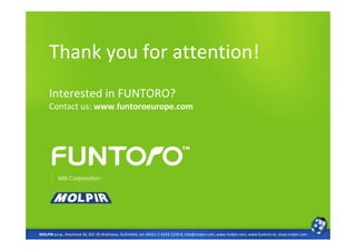 Thank you for attention!
     Interested in FUNTORO?
     Contact us: www.funtoroeurope.com




MOLPIR s.r.o., Hrachová 30, 821 05 Bratislava, SLOVAKIA, tel: 00421 2 4319 1218-9, info@molpir.com, www.molpir.com, www.funtoro.sk, shop.molpir.com
 