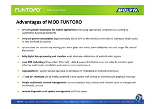 Advantages of MOD FUNTORO
      system specially developed for mobile applications with using appropriate components according to
      automotive & railway standards

      very low power consumption (approximately 20A at 24V for the whole system with 50 monitors) what results
      in very low heat dissipation

      system does not contain any moving parts what gives zero noise, lower defective ratio and longer life time of
      the system

      fully digital data processing and transfers what eliminates distortions of audio & video signals

      used POE technology (Power Over Ethernet) – data & power distribution over one cable to monitors gives
      effective and tabular installation and easier system maintenance

      open platform – system can be operated on Windows XP Embedded or Android (Unix/Linux)

      7" and 10" monitors can be freely combined in one system with unified or different user graphical interface

      simple multimedia content management – system operator has a chance and relevant tools to manage own
      multimedia content

      remote diagnostics and system management via Cloud server


MOLPIR s.r.o., Hrachová 30, 821 05 Bratislava, SLOVAKIA, tel: 00421 2 4319 1218-9, info@molpir.com, www.molpir.com, www.funtoro.sk, shop.molpir.com
 