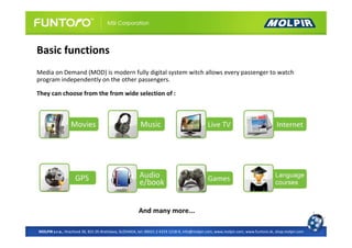 Basic functions
Media on Demand (MOD) is modern fully digital system witch allows every passenger to watch
program independently on the other passengers.

They can choose from the from wide selection of :




                                                       And many more...

MOLPIR s.r.o., Hrachová 30, 821 05 Bratislava, SLOVAKIA, tel: 00421 2 4319 1218-9, info@molpir.com, www.molpir.com, www.funtoro.sk, shop.molpir.com
 