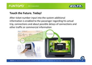 Touch the Future. Today!
After ticket number input into the system additional
information is enabled to the passenger regarding his actual
trip, connections and about possible delays of connections and
other traffic or commercial information




MOLPIR s.r.o., Hrachová 30, 821 05 Bratislava, SLOVAKIA, tel: 00421 2 4319 1218-9, info@molpir.com, www.molpir.com, www.funtoro.sk, shop.molpir.com
 
