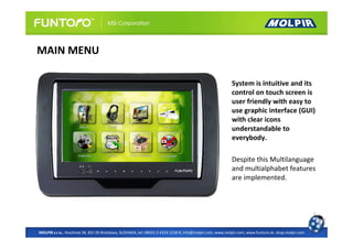 MAIN MENU

                                                                                                          System is intuitive and its
                                                                                                          control on touch screen is
                                                                                                          user friendly with easy to
                                                                                                          use graphic interface (GUI)
                                                                                                          with clear icons
                                                                                                          understandable to
                                                                                                          everybody.

                                                                                                          Despite this Multilanguage
                                                                                                          and multialphabet features
                                                                                                          are implemented.




MOLPIR s.r.o., Hrachová 30, 821 05 Bratislava, SLOVAKIA, tel: 00421 2 4319 1218-9, info@molpir.com, www.molpir.com, www.funtoro.sk, shop.molpir.com
 