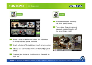 Music can be sorted according
                                                                                                 the artist, genre, albums, ...

                                                                                                 Picture slide-show during music
                                                                                                 playback, possible to switch-off
                                                                                                 the screen (night mode)




     Movies can be sorted into the folders and subfolders
     according language, genre, audience, ...

     Simple selection of desired title on touch screen monitor

      Intuitive and user friendly movie selection and playback
     control

      Easy selection of relative time position of the movie on
     „seek bar“

MOLPIR s.r.o., Hrachová 30, 821 05 Bratislava, SLOVAKIA, tel: 00421 2 4319 1218-9, info@molpir.com, www.molpir.com, www.funtoro.sk, shop.molpir.com
 