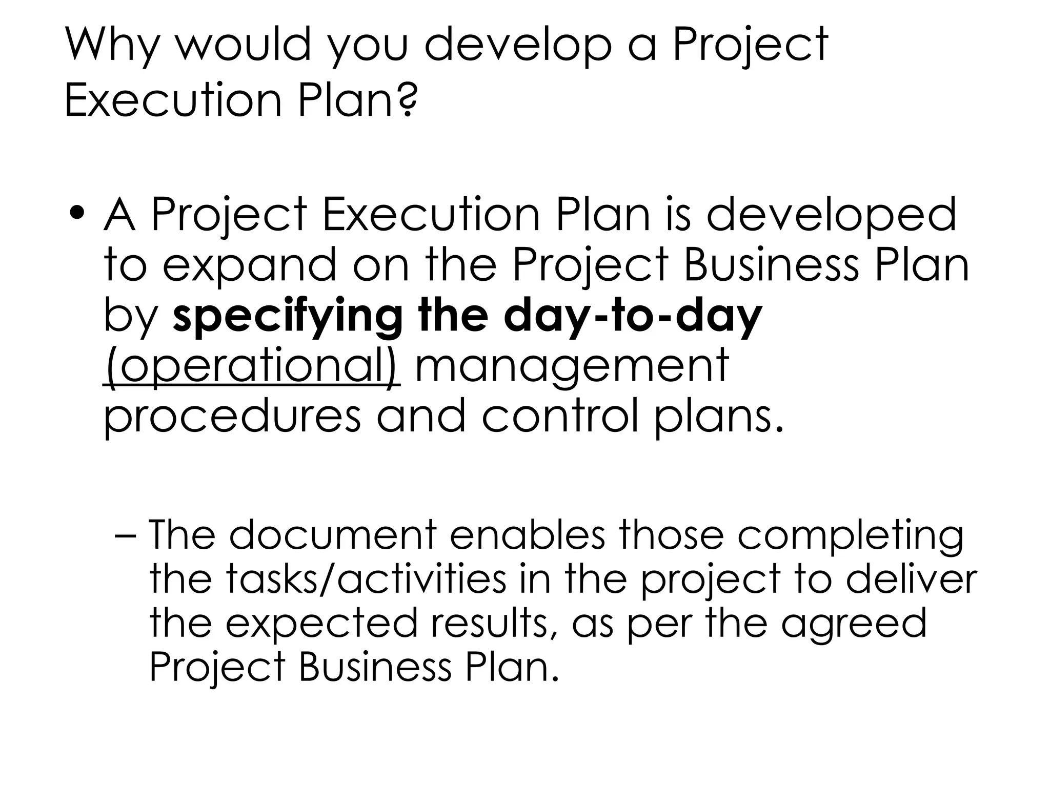 Why would you develop a Project
Execution Plan?

• A Project Execution Plan is developed
  to expand on the Project Business Plan
  by specifying the day-to-day
  (operational) management
  procedures and control plans.

  – The document enables those completing
    the tasks/activities in the project to deliver
    the expected results, as per the agreed
    Project Business Plan.
 