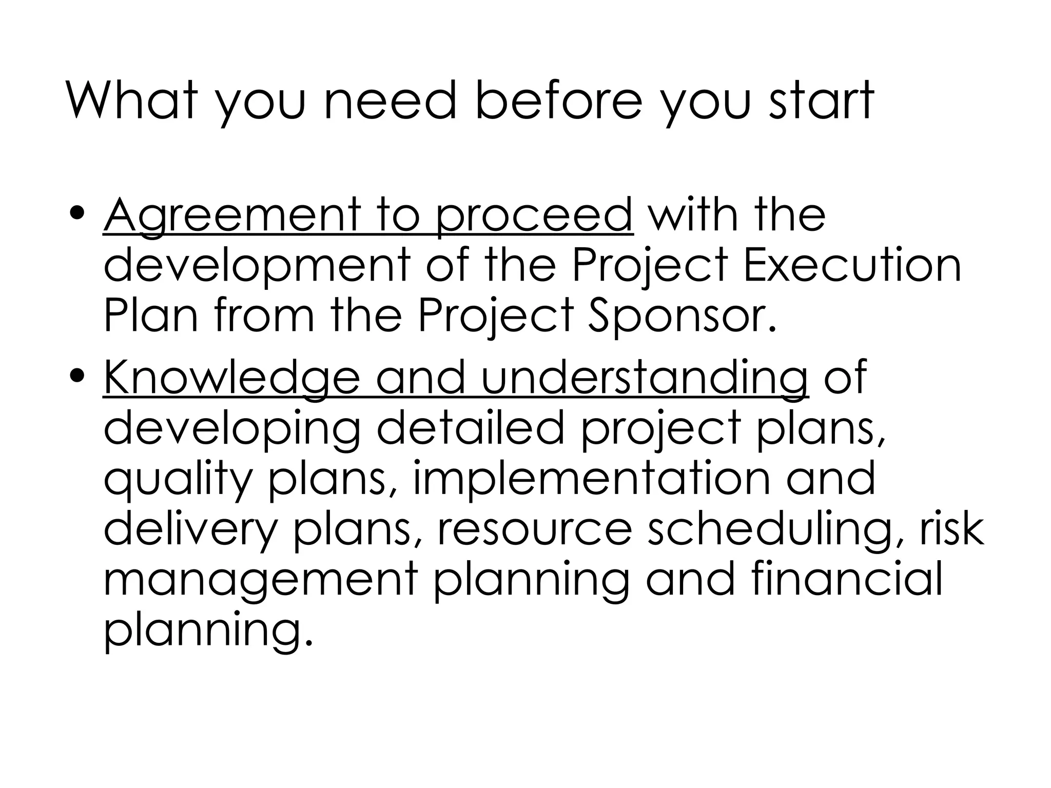 What you need before you start

• Agreement to proceed with the
  development of the Project Execution
  Plan from the Project Sponsor.
• Knowledge and understanding of
  developing detailed project plans,
  quality plans, implementation and
  delivery plans, resource scheduling, risk
  management planning and financial
  planning.
 
