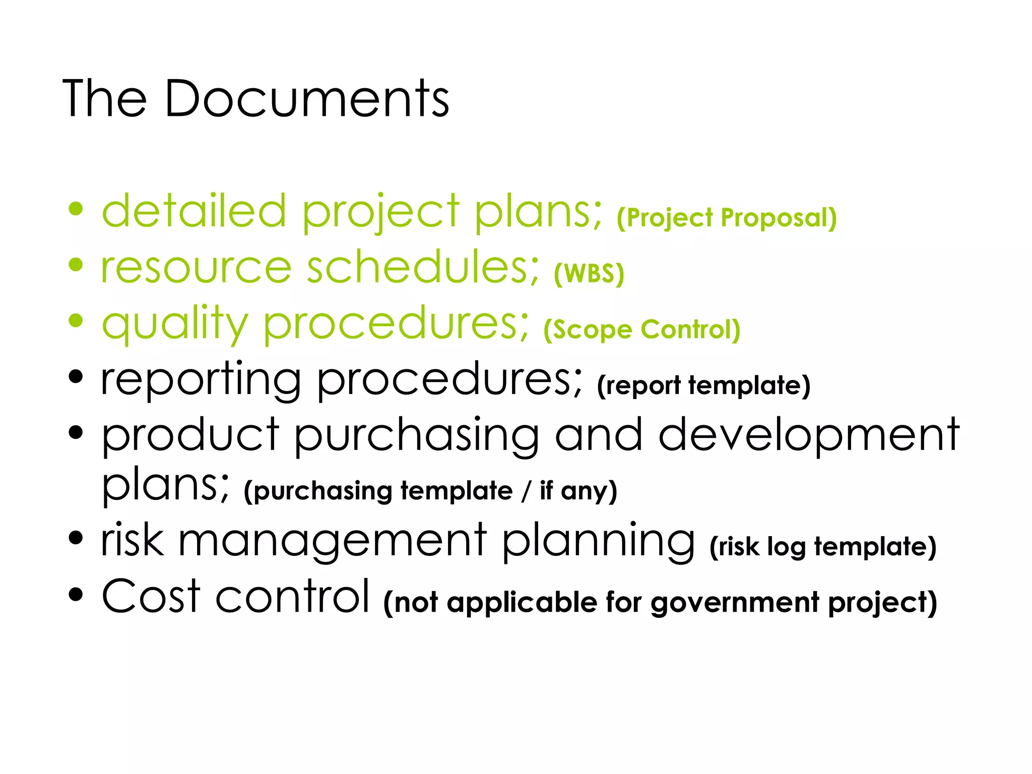 The Documents

• detailed project plans; (Project Proposal)
• resource schedules; (WBS)
• quality procedures; (Scope Control)
• reporting procedures; (report template)
• product purchasing and development
  plans; (purchasing template / if any)
• risk management planning (risk log template)
• Cost control (not applicable for government project)
 