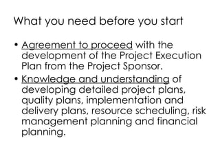 What you need before you start

• Agreement to proceed with the
  development of the Project Execution
  Plan from the Project Sponsor.
• Knowledge and understanding of
  developing detailed project plans,
  quality plans, implementation and
  delivery plans, resource scheduling, risk
  management planning and financial
  planning.
 