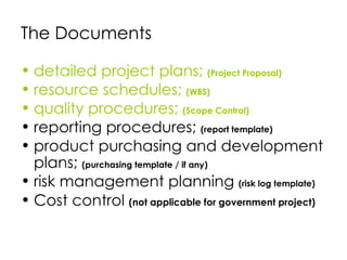 The Documents

• detailed project plans; (Project Proposal)
• resource schedules; (WBS)
• quality procedures; (Scope Control)
• reporting procedures; (report template)
• product purchasing and development
  plans; (purchasing template / if any)
• risk management planning (risk log template)
• Cost control (not applicable for government project)
 