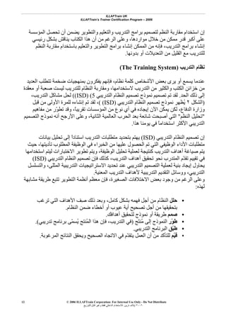 ILLAFTrain UK
ILLAFTrain’s Trainer Certification Program – 2006
© 2006 ILLAFTrain Corporation: For Internal Use Only - Do Not Distribute
٢٠٠٦‫ﺗﺮﻳﻦ‬ ‫إﻳﻼف‬:‫ﻟﻠﺘﻮزﻳﻊ‬ ‫ﻗﺎﺑﻞ‬ ‫وﻏﻴﺮ‬ ‫ﻓﻘﻂ‬ ‫اﻟﺪاﺧﻠﻲ‬ ‫ﻟﻼﺳﺘﺨﺪام‬
12
‫اﻟﻤﺆﺳﺴﺔ‬ ‫ﺗﺤﺼﻞ‬ ‫أن‬ ‫ﻳﻀﻤﻦ‬ ‫واﻟﺘﻄﻮﻳﺮ‬ ‫واﻟﺘﻌﻠﻴﻢ‬ ‫اﻟﺘﺪرﻳﺐ‬ ‫ﺑﺮاﻣﺞ‬ ‫ﻟﺘﺼﻤﻴﻢ‬ ‫اﻟﻨﻈﻢ‬ ‫ﻣﻘﺎرﺑﺔ‬ ‫اﺳﺘﺨﺪام‬ ‫إن‬
‫رﺋﻴﺴﻲ‬ ‫ﺑﺸﻜﻞ‬ ‫ﻳﻨﺎﻗﺶ‬ ‫اﻟﻜﺘﺎب‬ ‫هﺬا‬ ‫أن‬ ‫ﻣﻦ‬ ‫اﻟﺮﻏﻢ‬ ‫وﻋﻠﻰ‬ ،‫ﻣﻮاردهﺎ‬ ‫ﺧﻼل‬ ‫ﻣﻦ‬ ‫ﻣﻤﻜﻦ‬ ‫ﻗﺪر‬ ‫أآﺒﺮ‬ ‫ﻋﻠﻰ‬
‫ﺑﺮا‬ ‫إﻧﺸﺎء‬‫اﻟﻨﻈﻢ‬ ‫ﻣﻘﺎرﺑﺔ‬ ‫ﺑﺎﺳﺘﺨﺪام‬ ‫واﻟﺘﻌﻠﻴﻢ‬ ‫اﻟﺘﻄﻮﻳﺮ‬ ‫ﺑﺮاﻣﺞ‬ ‫إﻧﺸﺎء‬ ‫اﻟﻤﻤﻜﻦ‬ ‫ﻣﻦ‬ ‫ﻓﺈﻧﻪ‬ ،‫اﻟﺘﺪرﻳﺐ‬ ‫ﻣﺞ‬
‫ﺑﺪوﻧﻬﺎ‬ ‫أو‬ ‫اﻟﺘﻌﺪﻳﻼت‬ ‫ﻣﻦ‬ ‫اﻟﻘﻠﻴﻞ‬ ‫ﻣﻊ‬ ‫ﻟﻠﺘﺪرﻳﺐ‬.
‫اﻟﺘﺪرﻳﺐ‬ ‫ﻧﻈﺎم‬)The Training System(
‫اﻟﻌﺪﻳﺪ‬ ‫ﺗﺘﻄﻠﺐ‬ ‫ﺿﺨﻤﺔ‬ ‫ﺑﻤﻨﻬﺠﻴﺎت‬ ‫ﻳﻔﻜﺮون‬ ‫ﻓﺈﻧﻬﻢ‬ ،‫ﻧﻈﺎم‬ ‫آﻠﻤﺔ‬ ‫اﻷﺷﺨﺎص‬ ‫ﺑﻌﺾ‬ ‫ﻳﺮى‬ ‫أو‬ ‫ﻳﺴﻤﻊ‬ ‫ﻋﻨﺪﻣﺎ‬
‫واﻟ‬ ‫اﻟﻜﺘﺐ‬ ‫ﺧﺰاﺋﻦ‬ ‫ﻣﻦ‬‫ّﺪة‬‫ﻘ‬‫ﻣﻌ‬ ‫أو‬ ‫ﺻﻌﺒﺔ‬ ‫ﻟﻴﺴﺖ‬ ‫ﻟﻠﺘﺪرﻳﺐ‬ ‫اﻟﻨﻈﺎم‬ ‫وﻣﻘﺎرﺑﺔ‬ ،‫ﻻﺳﺘﺨﺪاﻣﻬﺎ‬ ‫اﻟﺘﺪرﻳﺐ‬ ‫ﻣﻦ‬ ‫ﻜﺜﻴﺮ‬
‫اﻟﺤﺪ‬ ‫ذﻟﻚ‬ ‫إﻟﻰ‬.‫اﻟﺘﺪرﻳﺒﻲ‬ ‫اﻟﻨﻈﺎم‬ ‫ﺗﺼﻤﻴﻢ‬ ‫ﻧﻤﻮذج‬ ‫ﺗﺼﻤﻴﻢ‬ ‫ﺗﻢ‬ ‫ﻟﻘﺪ‬(ISD) (5(،‫اﻟﺘﺪرﻳﺐ‬ ‫ﻣﺸﺎآﻞ‬ ‫ﻟﺤﻞ‬
)‫اﻟﺸﻜﻞ‬٢‫اﻟﺘﺪرﻳﺒﻲ‬ ‫اﻟﻨﻈﺎم‬ ‫ﺗﺼﻤﻴﻢ‬ ‫ﻧﻤﻮذج‬ ‫ُﻈﻬﺮ‬‫ﻳ‬(ISD)(‫ﻗﺒﻞ‬ ‫ﻣﻦ‬ ‫اﻷوﻟﻰ‬ ‫ﻟﻠﻤﺮة‬ ‫إﻧﺸﺎءﻩ‬ ‫ﺗﻢ‬ ‫ﻟﻘﺪ‬ ،
‫ﻟ‬ ،‫اﻟﺪﻓﺎع‬ ‫وزارة‬‫ﻣﻔﺎهﻴﻢ‬ ‫ﻣﻦ‬ ‫ّر‬‫ﻮ‬‫ﺗﻄ‬ ‫وﻗﺪ‬ ،ً‫ﺎ‬‫ﺗﻘﺮﻳﺒ‬ ‫اﻟﻤﺆﺳﺴﺎت‬ ‫ﻣﻦ‬ ‫ﻧﻮع‬ ‫أي‬ ‫ﻓﻲ‬ ‫إﻳﺠﺎدﻩ‬ ‫اﻵن‬ ‫ﻳﻤﻜﻦ‬ ‫ﻜﻦ‬
"‫اﻟﻨﻈﻢ‬ ‫ﺗﺤﻠﻴﻞ‬"‫اﻟﺘﺼﻤﻴﻢ‬ ‫ﻧﻤﻮذج‬ ‫أﻧﻪ‬ ‫اﻷرﺟﺢ‬ ‫وﻋﻠﻰ‬ ،‫اﻟﺜﺎﻧﻴﺔ‬ ‫اﻟﻌﺎﻟﻤﻴﺔ‬ ‫اﻟﺤﺮب‬ ‫ﺑﻌﺪ‬ ‫ﺷﺎﺋﻌﺔ‬ ‫أﺻﺒﺤﺖ‬ ‫اﻟﺘﻲ‬
‫هﺬا‬ ‫ﻳﻮﻣﻨﺎ‬ ‫ﻓﻲ‬ ً‫ﺎ‬‫اﺳﺘﺨﺪاﻣ‬ ‫اﻷآﺜﺮ‬ ‫اﻟﺘﺪرﻳﺒﻲ‬.
‫اﻟﺘﺪرﻳﺒﻲ‬ ‫اﻟﻨﻈﺎم‬ ‫ﺗﺼﻤﻴﻢ‬ ‫إن‬(ISD)‫اﻟﺘ‬ ‫ﻣﺘﻄﻠﺒﺎت‬ ‫ﺑﺘﺤﺪﻳﺪ‬ ‫ﻳﻬﺘﻢ‬‫ﺑﻴﺎﻧﺎت‬ ‫ﺗﺤﻠﻴﻞ‬ ‫إﻟﻰ‬ ً‫ا‬‫اﺳﺘﻨﺎد‬ ‫ﺪرﻳﺐ‬
‫ﺣﻴﺚ‬ ،‫ﺗﺄدﻳﺘﻬﺎ‬ ‫اﻟﻤﻄﻠﻮب‬ ‫اﻟﻮﻇﻴﻔﺔ‬ ‫ﻓﻲ‬ ‫اﻟﺨﺒﺮاء‬ ‫ﻣﻦ‬ ‫ﻋﻠﻴﻬﺎ‬ ‫اﻟﺤﺼﻮل‬ ‫ﺗﻢ‬ ‫اﻟﺘﻲ‬ ‫اﻟﻮﻇﻴﻔﻲ‬ ‫اﻷداء‬ ‫ﻣﺘﻄﻠﺒﺎت‬
‫اﺳﺘﺨﺪاﻣﻬﺎ‬ ‫ﻟﻴﺘﻢ‬ ‫اﻻﺧﺘﺒﺎرات‬ ‫ﺗﻄﻮﻳﺮ‬ ‫وﻳﺘﻢ‬ ،‫اﻟﻮﻇﻴﻔﺔ‬ ‫ﺗﺤﻠﻴﻞ‬ ‫ﻟﻌﻤﻠﻴﺔ‬ ‫آﻨﺘﻴﺠﺔ‬ ‫اﻟﺘﺪرﻳﺐ‬ ‫أهﺪاف‬ ‫ﺻﻴﺎﻏﺔ‬ ‫ﻳﺘﻢ‬
،‫اﻟﺘﺪرﻳﺐ‬ ‫أهﺪاف‬ ‫ﺗﺤﻘﻴﻖ‬ ‫ﻧﺤﻮ‬ ‫اﻟﻤﺘﺪرب‬ ‫ّم‬‫ﺪ‬‫ﺗﻘ‬ ‫ﺗﻘﻴﻴﻢ‬ ‫ﻓﻲ‬‫اﻟﺘﺪرﻳﺒﻲ‬ ‫اﻟﻨﻈﺎم‬ ‫ﺗﺼﻤﻴﻢ‬ ‫ﻓﺈن‬ ‫آﺬﻟﻚ‬(ISD)
‫واﻟﺘﺴﻠﺴﻞ‬ ،‫اﻟﻤﺜﻠﻰ‬ ‫اﻟﺘﺪرﻳﺒﻴﺔ‬ ‫اﻻﺳﺘﺮاﺗﻴﺠﻴﺎت‬ ‫ﺗﺤﺪﻳﺪ‬ ‫ﻋﻨﺪ‬ ‫اﻟﺘﺪرﻳﺒﻲ‬ ‫اﻟﺘﺼﻤﻴﻢ‬ ‫ﻟﻌﻤﻠﻴﺔ‬ ‫ﺑﻨﻴﺔ‬ ‫إﻳﺠﺎد‬ ‫ﻳﺤﺎول‬
‫اﻟﻤﻌﻨﻴﺔ‬ ‫اﻟﺘﺪرﻳﺐ‬ ‫ﻷهﺪاف‬ ‫اﻟﺘﺪرﻳﺒﻴﺔ‬ ‫اﻟﺘﻘﺪﻳﻢ‬ ‫ووﺳﺎﺋﻞ‬ ،‫اﻟﺘﺪرﻳﺒﻲ‬.
‫ﺗﺘ‬ ‫اﻟﺘﻄﻮﻳﺮ‬ ‫أﻧﻈﻤﺔ‬ ‫ﻣﻌﻈﻢ‬ ‫ﻓﺈن‬ ،‫اﻟﺼﻐﻴﺮة‬ ‫اﻻﺧﺘﻼﻓﺎت‬ ‫ﺑﻌﺾ‬ ‫وﺟﻮد‬ ‫ﻣﻦ‬ ‫اﻟﺮﻏﻢ‬ ‫وﻋﻠﻰ‬‫ﻣﺸﺎﺑﻬﺔ‬ ‫ﻃﺮﻳﻘﺔ‬ ‫ﺒﻊ‬
‫ﻟﻬﺬﻩ‬:
•‫ﺣﻠﻞ‬‫ﺗﺮﻏﺐ‬ ‫اﻟﺘﻲ‬ ‫اﻷهﺪاف‬ ‫ِﻒ‬‫ﺻ‬ ‫ذﻟﻚ‬ ‫وﺑﻌﺪ‬ ،‫آﺎﻣﻞ‬ ‫ﺑﺸﻜﻞ‬ ‫ﻓﻬﻤﻪ‬ ‫أﺟﻞ‬ ‫ﻣﻦ‬ ‫اﻟﻨﻈﺎم‬
‫اﻟﻨﻈﺎم‬ ‫ﺿﻤﻦ‬ ‫أﺧﻄﺎء‬ ‫أو‬ ‫ﻋﻴﻮب‬ ‫أﻳﺔ‬ ‫ﺗﺼﺤﻴﺢ‬ ‫أﺟﻞ‬ ‫ﻣﻦ‬ ‫ﺑﺘﺤﻘﻴﻘﻬﺎ‬.
•‫ﺻﻤﻢ‬‫أهﺪاﻓﻚ‬ ‫ﻟﺘﺤﻘﻴﻖ‬ ‫ﻧﻤﻮذج‬ ‫أو‬ ‫ﻃﺮﻳﻘﺔ‬.
•‫ّر‬‫ﻮ‬‫ﻃ‬‫َﺞ‬‫ﺘ‬‫ُﻨ‬‫ﻣ‬ ‫إﻟﻰ‬ ‫اﻟﻨﻤﻮذج‬)‫ﺗﺪرﻳﺒﻲ‬ ‫ﺑﺮﻧﺎﻣﺞ‬ ‫ّﻰ‬‫ﻤ‬‫ُﺴ‬‫ﻳ‬ ‫ُﻨﺘﺞ‬‫ﻤ‬‫اﻟ‬ ‫هﺬا‬ ‫ﻓﺈن‬ ،‫اﻟﺘﺪرﻳﺐ‬ ‫ﻓﻲ‬.(
•‫ّﻖ‬‫ﺒ‬‫ﻃ‬‫ا‬‫اﻟﺘﺪرﻳﺒﻲ‬ ‫ﻟﺒﺮﻧﺎﻣﺞ‬.
•‫ّﻢ‬‫ﻴ‬‫ﻗ‬‫اﻟﻤﺮﻏﻮﺑﺔ‬ ‫اﻟﻨﺘﺎﺋﺞ‬ ‫وﻳﺤﻘﻖ‬ ‫اﻟﺼﺤﻴﺢ‬ ‫اﻻﺗﺠﺎﻩ‬ ‫ﻓﻲ‬ ‫ّم‬‫ﺪ‬‫ﻳﺘﻘ‬ ‫اﻟﻌﻤﻞ‬ ‫أن‬ ‫ﻣﻦ‬ ‫ﻟﻠﺘﺄآﺪ‬.
 