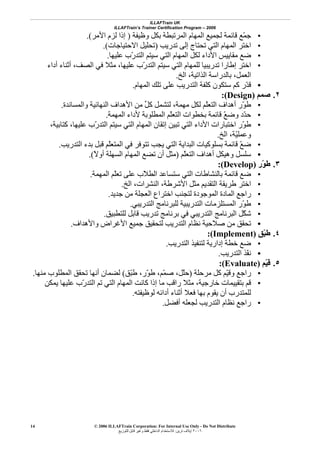 ILLAFTrain UK
ILLAFTrain’s Trainer Certification Program – 2006
© 2006 ILLAFTrain Corporation: For Internal Use Only - Do Not Distribute
٢٠٠٦‫ﺗﺮﻳﻦ‬ ‫إﻳﻼف‬:‫ﻟﻠﺘﻮزﻳﻊ‬ ‫ﻗﺎﺑﻞ‬ ‫وﻏﻴﺮ‬ ‫ﻓﻘﻂ‬ ‫اﻟﺪاﺧﻠﻲ‬ ‫ﻟﻼﺳﺘﺨﺪام‬
14
•‫وﻇﻴﻔﺔ‬ ‫ﺑﻜﻞ‬ ‫اﻟﻤﺮﺗﺒﻄﺔ‬ ‫اﻟﻤﻬﺎم‬ ‫ﻟﺠﻤﻴﻊ‬ ‫ﻗﺎﺋﻤﺔ‬ ‫ّﻊ‬‫ﻤ‬‫ﺟ‬)‫اﻷﻣﺮ‬ ‫ﻟﺰم‬ ‫إذا‬.(
•‫ﺗﺪرﻳﺐ‬ ‫إﻟﻰ‬ ‫ﺗﺤﺘﺎج‬ ‫اﻟﺘﻲ‬ ‫اﻟﻤﻬﺎم‬ ‫اﺧﺘﺮ‬)‫اﻻﺣﺘﻴﺎﺟﺎت‬ ‫ﺗﺤﻠﻴﻞ‬.(
•‫ﻋﻠﻴﻬﺎ‬ ‫ّب‬‫ر‬‫اﻟﺘﺪ‬ ‫ﺳﻴﺘﻢ‬ ‫اﻟﺘﻲ‬ ‫اﻟﻤﻬﺎم‬ ‫ﻟﻜﻞ‬ ‫اﻷداء‬ ‫ﻣﻘﺎﻳﻴﺲ‬ ‫ﺿﻊ‬.
•‫أداء‬ ‫أﺛﻨﺎء‬ ،‫اﻟﺼﻒ‬ ‫ﻓﻲ‬ ‫ﻣﺜﻼ‬ ،‫ﻋﻠﻴﻬﺎ‬ ‫ّب‬‫ر‬‫اﻟﺘﺪ‬ ‫ﺳﻴﺘﻢ‬ ‫اﻟﺘﻲ‬ ‫ﻟﻠﻤﻬﺎم‬ ‫ﺗﺪرﻳﺒﻴﺎ‬ ‫إﻃﺎرا‬ ‫اﺧﺘﺮ‬
‫اﻟﺦ‬ ،‫اﻟﺬاﺗﻴﺔ‬ ‫ﺑﺎﻟﺪراﺳﺔ‬ ،‫اﻟﻌﻤﻞ‬.
•‫اﻟﻤﻬﺎم‬ ‫ﺗﻠﻚ‬ ‫ﻋﻠﻰ‬ ‫اﻟﺘﺪرﻳﺐ‬ ‫آﻠﻔﺔ‬ ‫ﺳﺘﻜﻮن‬ ‫آﻢ‬ ‫ّر‬‫ﺪ‬‫ﻗ‬.
٢.‫ﺻﻤﻢ‬)Design:(
•‫واﻟﻤﺴﺎﻧﺪة‬ ‫اﻟﻨﻬﺎﺋﻴﺔ‬ ‫اﻷهﺪاف‬ ‫ﻣﻦ‬ ‫ﱢ‬‫ﻞ‬‫آ‬ ‫ﻟﺘﺸﻤﻞ‬ ،‫ﻣﻬﻤﺔ‬ ‫ﻟﻜﻞ‬ ‫ّﻢ‬‫ﻠ‬‫اﻟﺘﻌ‬ ‫أهﺪاف‬ ‫ّر‬‫ﻮ‬‫ﻃ‬.
•‫اﻟﻤﻬﻤﺔ‬ ‫ﻷداء‬ ‫اﻟﻤﻄﻠﻮﺑﺔ‬ ‫ّﻢ‬‫ﻠ‬‫اﻟﺘﻌ‬ ‫ﺑﺨﻄﻮات‬ ‫ﻗﺎﺋﻤﺔ‬ ّ‫ﻊ‬‫وﺿ‬ ‫ّد‬‫ﺪ‬‫ﺣ‬.
•‫اﻟﻤﻬﺎم‬ ‫إﺗﻘﺎن‬ ‫ﺗﺒﻴﻦ‬ ‫اﻟﺘﻲ‬ ‫اﻷداء‬ ‫اﺧﺘﺒﺎرات‬ ‫ّر‬‫ﻮ‬‫ﻃ‬،‫آﺘﺎﺑﻴﺔ‬ ،‫ﻋﻠﻴﻬﺎ‬ ‫ّب‬‫ر‬‫اﻟﺘﺪ‬ ‫ﺳﻴﺘﻢ‬ ‫اﻟﺘﻲ‬
‫اﻟﺦ‬ ،‫ّﺔ‬‫ﻴ‬‫وﻋﻤﻠ‬.
•‫اﻟﺘﺪرﻳﺐ‬ ‫ﺑﺪء‬ ‫ﻗﺒﻞ‬ ‫ّﻢ‬‫ﻠ‬‫اﻟﻤﺘﻌ‬ ‫ﻓﻲ‬ ‫ﺗﺘﻮﻓﺮ‬ ‫ﻳﺠﺐ‬ ‫اﻟﺘﻲ‬ ‫اﻟﺒﺪاﻳﺔ‬ ‫ﺑﺴﻠﻮآﻴﺎت‬ ‫ﻗﺎﺋﻤﺔ‬ ّ‫ﻊ‬‫ﺿ‬.
•‫ّﻢ‬‫ﻠ‬‫اﻟﺘﻌ‬ ‫أهﺪاف‬ ‫وهﻴﻜﻞ‬ ‫ﺳﻠﺴﻞ‬)ً‫ﻻ‬‫أو‬ ‫اﻟﺴﻬﻠﺔ‬ ‫اﻟﻤﻬﺎم‬ ‫ﺗﻀﻊ‬ ‫أن‬ ‫ﻣﺜﻞ‬.(
٣.‫ّر‬‫ﻮ‬‫ﻃ‬)Develop:(
•‫اﻟﻤﻬﻤﺔ‬ ‫ّﻢ‬‫ﻠ‬‫ﺗﻌ‬ ‫ﻋﻠﻰ‬ ‫ّب‬‫ﻼ‬‫اﻟﻄ‬ ‫ﺳﺘﺴﺎﻋﺪ‬ ‫اﻟﺘﻲ‬ ‫ﺑﺎﻟﻨﺸﺎﻃﺎت‬ ‫ﻗﺎﺋﻤﺔ‬ ‫ﺿﻊ‬.
•‫اﺧﺘﺮ‬‫اﻟﺦ‬ ،‫اﻟﻨﺸﺮات‬ ،‫اﻷﺷﺮﻃﺔ‬ ‫ﻣﺜﻞ‬ ‫اﻟﺘﻘﺪﻳﻢ‬ ‫ﻃﺮﻳﻘﺔ‬.
•‫ﺟﺪﻳﺪ‬ ‫ﻣﻦ‬ ‫اﻟﻌﺠﻠﺔ‬ ‫اﺧﺘﺮاع‬ ‫ﻟﺘﺠﻨﺐ‬ ‫اﻟﻤﻮﺟﻮدة‬ ‫اﻟﻤﺎدة‬ ‫راﺟﻊ‬.
•‫اﻟﺘﺪرﻳﺒﻲ‬ ‫ﻟﻠﺒﺮﻧﺎﻣﺞ‬ ‫اﻟﺘﺪرﻳﺒﻴﺔ‬ ‫اﻟﻤﺴﺘﻠﺰﻣﺎت‬ ‫ّر‬‫ﻮ‬‫ﻃ‬.
•‫ﻟﻠﺘﻄﺒﻴﻖ‬ ‫ﻗﺎﺑﻞ‬ ‫ﺗﺪرﻳﺐ‬ ‫ﺑﺮﻧﺎﻣﺞ‬ ‫ﻓﻲ‬ ‫اﻟﺘﺪرﻳﺒﻲ‬ ‫اﻟﺒﺮﻧﺎﻣﺞ‬ ‫ّﻞ‬‫ﻜ‬‫ﺷ‬.
•‫واﻷهﺪاف‬ ‫اﻷﻏﺮاض‬ ‫ﺟﻤﻴﻊ‬ ‫ﻟﺘﺤﻘﻴﻖ‬ ‫اﻟﺘﺪرﻳﺐ‬ ‫ﻧﻈﺎم‬ ‫ﺻﻼﺣﻴﺔ‬ ‫ﻣﻦ‬ ‫ﺗﺤﻘﻖ‬.
٤.‫ّﻖ‬‫ﺒ‬‫ﻃ‬)Implement:(
•‫اﻟﺘﺪرﻳﺐ‬ ‫ﻟﺘﻨﻔﻴﺬ‬ ‫إدارﻳﺔ‬ ‫ﺧﻄﺔ‬ ‫ﺿﻊ‬.
•‫اﻟﺘﺪرﻳﺐ‬ ‫ّﺬ‬‫ﻔ‬‫ﻧ‬.
٥.‫ّﻢ‬‫ﻴ‬‫ﻗ‬)Evaluate:(
•‫ﻣﺮﺣﻠﺔ‬ ‫آﻞ‬ ‫ّﻢ‬‫ﻴ‬‫وﻗ‬ ‫راﺟﻊ‬)‫ّﻖ‬‫ﺒ‬‫ﻃ‬ ،‫ّر‬‫ﻮ‬‫ﻃ‬ ،‫ّﻢ‬‫ﻤ‬‫ﺻ‬ ،‫ّﻞ‬‫ﻠ‬‫ﺣ‬(‫ﻣﻨﻬﺎ‬ ‫اﻟﻤﻄﻠﻮب‬ ‫ﺗﺤﻘﻖ‬ ‫أﻧﻬﺎ‬ ‫ﻟﻀﻤﺎن‬.
•‫ﻳﻤﻜﻦ‬ ‫ﻋﻠﻴﻬﺎ‬ ‫ّب‬‫ر‬‫اﻟﺘﺪ‬ ‫ﺗﻢ‬ ‫اﻟﺘﻲ‬ ‫اﻟﻤﻬﺎم‬ ‫آﺎﻧﺖ‬ ‫إذا‬ ‫ﻣﺎ‬ ‫راﻗﺐ‬ ‫ﻣﺜﻼ‬ ،‫ﺧﺎرﺟﻴﺔ‬ ‫ﺑﺘﻘﻴﻴﻤﺎت‬ ‫ﻗﻢ‬
‫أداﺋ‬ ‫أﺛﻨﺎء‬ ‫ﻓﻌﻼ‬ ‫ﺑﻬﺎ‬ ‫ﻳﻘﻮم‬ ‫أن‬ ‫ﻟﻠﻤﺘﺪرب‬‫ﻟﻮﻇﻴﻔﺘﻪ‬ ‫ﻪ‬.
•‫أﻓﻀﻞ‬ ‫ﻟﺠﻌﻠﻪ‬ ‫اﻟﺘﺪرﻳﺐ‬ ‫ﻧﻈﺎم‬ ‫راﺟﻊ‬.
 