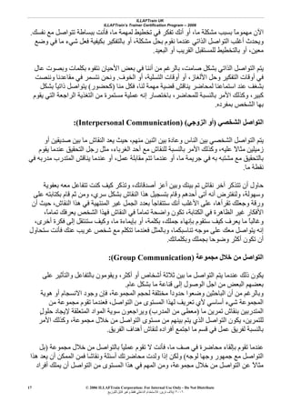 ILLAFTrain UK
ILLAFTrain’s Trainer Certification Program – 2006
© 2006 ILLAFTrain Corporation: For Internal Use Only - Do Not Distribute
٢٠٠٦‫ﺗﺮﻳﻦ‬ ‫إﻳﻼف‬:‫ﻟﻠﺘﻮزﻳﻊ‬ ‫ﻗﺎﺑﻞ‬ ‫وﻏﻴﺮ‬ ‫ﻓﻘﻂ‬ ‫اﻟﺪاﺧﻠﻲ‬ ‫ﻟﻼﺳﺘﺨﺪام‬
17
‫ﻧﻔﺴﻚ‬ ‫ﻣﻊ‬ ‫ﺗﺘﻮاﺻﻞ‬ ‫ﺑﺒﺴﺎﻃﺔ‬ ‫ﻓﺄﻧﺖ‬ ،‫ﻣﺎ‬ ‫ﻟﻤﻬﻤﺔ‬ ‫ﺗﺨﻄﻴﻂ‬ ‫ﻓﻲ‬ ‫ﺗﻔﻜﺮ‬ ‫أﻧﻚ‬ ‫أو‬ ،‫ﻣﺎ‬ ‫ﻣﺸﻜﻠﺔ‬ ‫ﺑﺴﺒﺐ‬ ً‫ﺎ‬‫ﻣﻬﻤﻮﻣ‬ ‫اﻵن‬.
‫وﺿﻊ‬ ‫ﻓﻲ‬ ‫ﻣﺎ‬ ‫ﺷﻲء‬ ‫ﻓﻌﻞ‬ ‫ﺑﻜﻴﻔﻴﺔ‬ ‫ﺑﺎﻟﺘﻔﻜﻴﺮ‬ ‫أو‬ ،‫ﻣﺸﻜﻠﺔ‬ ‫ﺑﺤﻞ‬ ‫ﻧﻘﻮم‬ ‫ﻋﻨﺪﻣﺎ‬ ‫اﻟﺬاﺗﻲ‬ ‫اﻟﺘﻮاﺻﻞ‬ ‫أﻏﻠﺐ‬ ‫وﻳﺤﺪث‬
‫اﻟﺒﻌﻴﺪ‬ ‫أو‬ ‫اﻟﻘﺮﻳﺐ‬ ‫ﻟﻠﻤﺴﺘﻘﺒﻞ‬ ‫ﺑﺎﻟﺘﺨﻄﻴﻂ‬ ‫أو‬ ،‫ﻣﻌﻴﻦ‬.
‫اﻟﺬ‬ ‫اﻟﺘﻮاﺻﻞ‬ ‫ﻳﺘﻢ‬‫ﻋﺎل‬ ‫وﺑﺼﻮت‬ ‫ﺑﻜﻠﻤﺎت‬ ‫ﻧﺘﻔﻮﻩ‬ ‫اﻷﺣﻴﺎن‬ ‫ﺑﻌﺾ‬ ‫ﻓﻲ‬ ‫أﻧﻨﺎ‬ ‫ﻣﻦ‬ ‫ﺑﺎﻟﺮﻏﻢ‬ ،‫ﺻﺎﻣﺖ‬ ‫ﺑﺸﻜﻞ‬ ‫اﺗﻲ‬
‫اﻟﺨﻮف‬ ‫أو‬ ،‫اﻟﺘﺴﻠﻴﺔ‬ ‫أوﻗﺎت‬ ‫أو‬ ،‫اﻷﻟﻐﺎز‬ ‫وﺣﻞ‬ ‫اﻟﺘﻔﻜﻴﺮ‬ ‫أوﻗﺎت‬ ‫ﻓﻲ‬.‫وﻧﻨﺼﺖ‬ ‫ﻣﻘﺎﻋﺪﻧﺎ‬ ‫ﻓﻲ‬ ‫ﻧﺘﺴﻤﺮ‬ ‫وﻧﺤﻦ‬
‫ﻣﻨﺎ‬ ‫ﻓﻜﻞ‬ ،‫ﻟﻨﺎ‬ ‫ﻣﻬﻤﺔ‬ ‫ﻗﻀﻴﺔ‬ ‫ﻳﻨﺎﻗﺶ‬ ‫ﻟﻤﺤﺎﺿﺮ‬ ‫اﺳﺘﻤﺎﻋﻨﺎ‬ ‫ﻋﻨﺪ‬ ‫ﺑﺸﻐﻒ‬)‫آﺤﻀﻮر‬(‫ﺑﺸﻜﻞ‬ ً‫ﺎ‬‫ذاﺗﻴ‬ ‫ﻳﺘﻮاﺻﻞ‬
‫ﺑﺎﻟ‬ ‫اﻷﻣﺮ‬ ‫وآﺬﻟﻚ‬ ،‫آﺒﻴﺮ‬‫ﻳﻘﻮم‬ ‫اﻟﺘﻲ‬ ‫اﻟﺮاﺟﻌﺔ‬ ‫اﻟﺘﻐﺬﻳﺔ‬ ‫ﻣﻦ‬ ‫ﻣﺴﺘﻤﺮة‬ ‫ﻋﻤﻠﻴﺔ‬ ‫إﻧﻪ‬ ‫ﺑﺎﺧﺘﺼﺎر‬ ،‫ﻟﻠﻤﺤﺎﺿﺮ‬ ‫ﻨﺴﺒﺔ‬
‫ﺑﻤﻔﺮدﻩ‬ ‫اﻟﺸﺨﺺ‬ ‫ﺑﻬﺎ‬.
‫اﻟﺸﺨﺼﻲ‬ ‫اﻟﺘﻮاﺻﻞ‬)‫اﻟﺰوﺟﻲ‬ ‫أو‬((Interpersonal Communication):
‫أو‬ ‫ﺻﺪﻳﻘﻴﻦ‬ ‫ﺑﻴﻦ‬ ‫ﻣﺎ‬ ‫اﻟﻨﻘﺎش‬ ‫ﻳﻌﺪ‬ ‫ﺣﻴﺚ‬ ،‫ﻣﻨﻬﻢ‬ ‫اﺛﻨﻴﻦ‬ ‫ﺑﻴﻦ‬ ‫وﻋﺎدة‬ ‫اﻟﻨﺎس‬ ‫ﺑﻴﻦ‬ ‫اﻟﺸﺨﺼﻲ‬ ‫اﻟﺘﻮاﺻﻞ‬ ‫ﻳﺘﻢ‬
‫ا‬ ‫وآﺬﻟﻚ‬ ،‫ﻋﻠﻴﻪ‬ ً‫ﻻ‬‫ﻣﺜﺎ‬ ‫زﻣﻴﻠﻴﻦ‬‫ﻳﻘﻮم‬ ‫ﻋﻨﺪﻣﺎ‬ ‫اﻟﺘﺤﻘﻴﻖ‬ ‫رﺟﻞ‬ ‫ﻣﺜﻞ‬ ،‫اﻟﻐﺮﺑﺎء‬ ‫أﺣﺪ‬ ‫ﻣﻊ‬ ‫ﻟﻠﻨﻘﺎش‬ ‫ﺑﺎﻟﻨﺴﺒﺔ‬ ‫ﻷﻣﺮ‬
‫ﻓﻲ‬ ‫ﻣﺪرﺑﻪ‬ ‫اﻟﻤﺘﺪرب‬ ‫ﻳﻨﺎﻗﺶ‬ ‫ﻋﻨﺪﻣﺎ‬ ‫أو‬ ،‫ﻋﻤﻞ‬ ‫ﻣﻘﺎﺑﻠﺔ‬ ‫ﺗﺘﻢ‬ ‫ﻋﻨﺪﻣﺎ‬ ‫أو‬ ،‫ﻣﺎ‬ ‫ﺟﺮﻳﻤﺔ‬ ‫ﻓﻲ‬ ‫ﺑﻪ‬ ‫ﻣﺸﺘﺒﻪ‬ ‫ﻣﻊ‬ ‫ﺑﺎﻟﺘﺤﻘﻴﻖ‬
‫ﻣﺎ‬ ‫ﻧﻘﻄﺔ‬.
‫ﺑﻌﻔﻮﻳﺔ‬ ‫ﻣﻌﻪ‬ ‫ﺗﺘﻔﺎﻋﻞ‬ ‫آﻨﺖ‬ ‫آﻴﻒ‬ ‫وﺗﺬآﺮ‬ ،‫أﺻﺪﻗﺎﺋﻚ‬ ‫أﻋﺰ‬ ‫وﺑﻴﻦ‬ ‫ﺑﻴﻨﻚ‬ ‫ﺗﻢ‬ ‫ﻧﻘﺎش‬ ‫ﺁﺧﺮ‬ ‫ﺗﺘﺬآﺮ‬ ‫أن‬ ‫ﺣﺎول‬
‫وﻟﻨ‬ ،‫وﺳﻬﻮﻟﺔ‬‫ﻋﻠﻰ‬ ‫ﺑﻜﺘﺎﺑﺘﻪ‬ ‫ﻗﺎم‬ ‫ﺛﻢ‬ ‫وﻣﻦ‬ ،‫ﺳﺮي‬ ‫ﺑﺸﻜﻞ‬ ‫اﻟﻨﻘﺎش‬ ‫هﺬا‬ ‫ﺑﺘﺴﺠﻴﻞ‬ ‫وﻗﺎم‬ ‫أﺣﺪهﻢ‬ ‫أﺗﻰ‬ ‫أﻧﻪ‬ ‫ﻔﺘﺮض‬
،‫ﺗﻘﺮأهﺎ‬ ‫وﺟﻌﻠﻚ‬ ‫ورﻗﺔ‬‫أن‬ ‫ﺣﻴﺚ‬ ،‫اﻟﻨﻘﺎش‬ ‫هﺬا‬ ‫ﻓﻲ‬ ‫اﻟﻤﻨﺘﻬﻴﺔ‬ ‫ﻏﻴﺮ‬ ‫اﻟﺠﻤﻞ‬ ‫ﺑﻌﺪد‬ ‫ﺳﺘﺘﻔﺎﺟﺄ‬ ‫أﻧﻚ‬ ‫اﻷﻏﻠﺐ‬ ‫ﻋﻠﻰ‬
،ً‫ﺎ‬‫ﺗﻤﺎﻣ‬ ‫ﻳﻌﺮﻓﻚ‬ ‫اﻟﺸﺨﺺ‬ ‫ﻓﻬﺬا‬ ‫اﻟﻨﻘﺎش‬ ‫ﻓﻲ‬ ً‫ﺎ‬‫ﺗﻤﺎﻣ‬ ‫واﺿﺤﺔ‬ ‫ﺗﻜﻮن‬ ،‫اﻟﻜﺘﺎﺑﺔ‬ ‫ﻓﻲ‬ ‫اﻟﻈﺎهﺮة‬ ‫ﻏﻴﺮ‬ ‫اﻷﻓﻜﺎر‬
ً‫ﺎ‬‫وﻏﺎﻟﺒ‬،‫أﺧﺮى‬ ‫ﻓﻜﺮة‬ ‫إﻟﻰ‬ ‫ﺳﺘﻨﺘﻘﻞ‬ ‫وآﻴﻒ‬ ،‫ﻣﺎ‬ ‫ﺑﺈﻳﻤﺎءة‬ ‫أو‬ ،‫ﺑﻜﻠﻤﺔ‬ ،‫ﺟﻤﻠﻚ‬ ‫ﺑﺈﻧﻬﺎء‬ ‫ﺳﺘﻘﻮم‬ ‫آﻴﻒ‬ ‫ﻳﻌﺮف‬ ‫ﻣﺎ‬
‫ﺳﺘﺤﺎول‬ ‫ﻓﺄﻧﺖ‬ ‫ﻋﻨﻚ‬ ‫ﻏﺮﻳﺐ‬ ‫ﺷﺨﺺ‬ ‫ﻣﻊ‬ ‫ﺗﺘﻜﻠﻢ‬ ‫ﻓﻌﻨﺪﻣﺎ‬ ‫وﺑﺎﻟﻤﺜﻞ‬ ،‫ﺗﻨﺎﺳﺒﻜﻤﺎ‬ ‫ﻣﻮﺟﻪ‬ ‫ﻋﻠﻰ‬ ‫ﻣﻌﻚ‬ ‫ﻳﺘﻮاﺻﻞ‬ ‫إﻧﻪ‬
‫وﺑﻜﻠﻤﺎﺗﻚ‬ ‫ﺑﺠﻤﻠﻚ‬ ‫وﺿﻮﺣﺎ‬ ‫أآﺜﺮ‬ ‫ﺗﻜﻮن‬ ‫أن‬.
‫ﻣﺠﻤﻮﻋﺔ‬ ‫ﺧﻼل‬ ‫ﻣﻦ‬ ‫اﻟﺘﻮاﺻﻞ‬(Group Communication):
‫ﻋ‬ ‫ذﻟﻚ‬ ‫ﻳﻜﻮن‬‫ﻋﻠﻰ‬ ‫واﻟﺘﺄﺛﻴﺮ‬ ‫ﺑﺎﻟﺘﻔﺎﻋﻞ‬ ‫وﻳﻘﻮﻣﻮن‬ ،‫أآﺜﺮ‬ ‫أو‬ ‫أﺷﺨﺎص‬ ‫ﺛﻼﺛﺔ‬ ‫ﺑﻴﻦ‬ ‫ﻣﺎ‬ ‫اﻟﺘﻮاﺻﻞ‬ ‫ﻳﺘﻢ‬ ‫ﻨﺪﻣﺎ‬
‫ﻋﺎم‬ ‫ﺑﺸﻜﻞ‬ ‫ﻣﺎ‬ ‫ﻗﻨﺎﻋﺔ‬ ‫إﻟﻰ‬ ‫اﻟﻮﺻﻮل‬ ‫اﺟﻞ‬ ‫ﻣﻦ‬ ‫اﻟﺒﻌﺾ‬ ‫ﺑﻌﻀﻬﻢ‬.
‫هﻮﻳﺔ‬ ‫أو‬ ‫اﻻﻧﺴﺠﺎم‬ ‫وﺟﻮد‬ ‫ﻓﺈن‬ ،‫اﻟﻤﺠﻤﻮﻋﺔ‬ ‫ﻟﺤﺠﻢ‬ ‫ﻣﺨﺘﻠﻔﺔ‬ ً‫ا‬‫ﺣﺪود‬ ‫وﺿﻌﻮا‬ ‫اﻟﺒﺎﺣﺜﻴﻦ‬ ‫أن‬ ‫ﻣﻦ‬ ‫وﺑﺎﻟﺮﻏﻢ‬
‫اﻟﺘ‬ ‫ﻣﻦ‬ ‫اﻟﻤﺴﺘﻮى‬ ‫ﻟﻬﺬا‬ ‫ﺗﻌﺮﻳﻒ‬ ‫ﻷي‬ ‫أﺳﺎﺳﻲ‬ ‫ﺷﻲء‬ ‫اﻟﻤﺠﻤﻮﻋﺔ‬‫ﻣﻦ‬ ‫ﻣﺠﻤﻮﻋﺔ‬ ‫ﺗﻘﻮم‬ ‫ﻓﻌﻨﺪﻣﺎ‬ ،‫ﻮاﺻﻞ‬
‫ﻣﺎ‬ ‫ﺗﻤﺮﻳﻦ‬ ‫ﺑﻨﻘﺎش‬ ‫اﻟﻤﺘﺪرﺑﻴﻦ‬)‫اﻟﻤﺪرب‬ ‫ﻣﻦ‬ ‫ﻣﻌﻄﻰ‬(ٍ‫ل‬‫ﺣﻠﻮ‬ ‫ﻹﻳﺠﺎد‬ ‫اﻟﻤﺘﻌﻠﻘﺔ‬ ‫اﻟﻤﻮاد‬ ‫ﺳﻮﻳﺔ‬ ‫وﻳﺮاﺟﻌﻮن‬
‫اﻷﻣﺮ‬ ‫وآﺬﻟﻚ‬ ،‫ﻣﺠﻤﻮﻋﺔ‬ ‫ﺧﻼل‬ ‫ﻣﻦ‬ ‫اﻟﺘﻮاﺻﻞ‬ ‫ﻣﺴﺘﻮى‬ ‫ﻣﻦ‬ ‫ﺑﻴﻨﻬﻢ‬ ‫ﻳﺘﻢ‬ ‫اﻟﺬي‬ ‫اﻟﺘﻮاﺻﻞ‬ ‫ﻳﻜﻮن‬ ،‫ﻟﻠﺘﻤﺮﻳﻦ‬
‫اﻟﻔﺮﻳﻖ‬ ‫أهﺪاف‬ ‫ﻟﻨﻘﺎش‬ ‫أﻓﺮادﻩ‬ ‫اﺟﺘﻤﻊ‬ ‫ﻣﺎ‬ ‫ﻗﺴﻢ‬ ‫ﻓﻲ‬ ‫ﻋﻤﻞ‬ ‫ﻟﻔﺮﻳﻖ‬ ‫ﺑﺎﻟﻨﺴﺒﺔ‬.
‫ﻣﺠﻤﻮﻋﺔ‬ ‫ﺧﻼل‬ ‫ﻣﻦ‬ ‫ﺑﺎﻟﺘﻮاﺻﻞ‬ ً‫ﺎ‬‫ﻋﻤﻠﻴ‬ ‫ﺗﻘﻮم‬ ‫ﻻ‬ ‫ﻓﺄﻧﺖ‬ ،‫ﻣﺎ‬ ‫ﺻﻒ‬ ‫ﻓﻲ‬ ‫ﻣﺤﺎﺿﺮة‬ ‫ﺑﺈﻟﻘﺎء‬ ‫ﺗﻘﻮم‬ ‫ﻋﻨﺪﻣﺎ‬)‫ﺑﻞ‬
‫ﻟﻮﺟﻪ‬ ‫وﺟﻬﺎ‬ ‫ﺟﻤﻬﻮر‬ ‫ﻣﻊ‬ ‫اﻟﺘﻮاﺻﻞ‬(‫هﺬا‬ ‫ﻳﻌﺪ‬ ‫أن‬ ‫اﻟﻤﻤﻜﻦ‬ ‫ﻓﻤﻦ‬ ‫وﻧﻘﺎﺷﺎ‬ ‫أﺳﺌﻠﺔ‬ ‫ﻣﺤﺎﺿﺮﺗﻚ‬ ‫وﻟﺪت‬ ‫إذا‬ ‫وﻟﻜﻦ‬
‫أﻓﺮاد‬ ‫ﻳﻤﻠﻚ‬ ‫أن‬ ‫اﻟﺘﻮاﺻﻞ‬ ‫ﻣﻦ‬ ‫اﻟﻤﺴﺘﻮى‬ ‫هﺬا‬ ‫ﻓﻲ‬ ‫اﻟﻤﻬﻢ‬ ‫وﻣﻦ‬ ،‫ﻣﺠﻤﻮﻋﺔ‬ ‫ﺧﻼل‬ ‫ﻣﻦ‬ ‫اﻟﺘﻮاﺻﻞ‬ ‫ﻋﻦ‬ ً‫ﻻ‬‫ﻣﺜﺎ‬
 