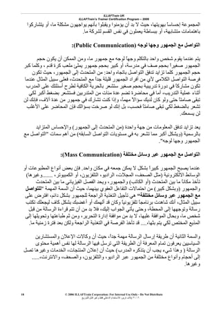 ILLAFTrain UK
ILLAFTrain’s Trainer Certification Program – 2006
© 2006 ILLAFTrain Corporation: For Internal Use Only - Do Not Distribute
٢٠٠٦‫ﺗﺮﻳﻦ‬ ‫إﻳﻼف‬:‫ﻟﻠﺘﻮزﻳﻊ‬ ‫ﻗﺎﺑﻞ‬ ‫وﻏﻴﺮ‬ ‫ﻓﻘﻂ‬ ‫اﻟﺪاﺧﻠﻲ‬ ‫ﻟﻼﺳﺘﺨﺪام‬
18
‫اﻟﻤ‬‫ﻳﺘﺸﺎرآﻮا‬ ‫أو‬ ،‫ﻣﺎ‬ ‫ﻣﺸﻜﻠﺔ‬ ‫ﻳﻮاﺟﻬﻮن‬ ‫ﺑﺄﻧﻬﻢ‬ ‫وﻳﻘﺒﻠﻮا‬ ‫ﻳﺆﻣﻨﻮا‬ ‫أن‬ ‫ﺑﺪ‬ ‫ﻻ‬ ‫ﺣﻴﺚ‬ ،‫ﺑﻬﻮﻳﺘﻬﺎ‬ ً‫ﺎ‬‫إﺣﺴﺎﺳ‬ ‫ﺠﻤﻮﻋﺔ‬
‫ﻣﺎ‬ ‫ﻟﺸﺮآﺔ‬ ‫اﻟﻘﺴﻢ‬ ‫ﻧﻔﺲ‬ ‫ﻓﻲ‬ ‫ﻳﻌﻤﻠﻮن‬ ‫ﺑﺒﺴﺎﻃﺔ‬ ‫أو‬ ،‫ﻣﺘﺸﺎﺑﻬﺔ‬ ‫ﺑﺎهﺘﻤﺎﻣﺎت‬.
‫ﻟﻮﺟﻪ‬ ‫وﺟﻬﺎ‬ ‫اﻟﺠﻤﻬﻮر‬ ‫ﻣﻊ‬ ‫اﻟﺘﻮاﺻﻞ‬(Public Communication):
‫ﻣﺎ‬ ‫ﺟﻤﻬﻮر‬ ‫ﻣﻊ‬ ‫ﻟﻮﺟﻪ‬ ً‫ﺎ‬‫وﺟﻬ‬ ‫ﺑﺎﻟﺘﻜﻠﻢ‬ ‫واﺣﺪ‬ ‫ﺷﺨﺺ‬ ‫ﻳﻘﻮم‬ ‫ﻋﻨﺪﻣﺎ‬ ‫ﻳﺘﻢ‬‫ﺣﺠﻢ‬ ‫ﻳﻜﻮن‬ ‫أن‬ ‫اﻟﻤﻤﻜﻦ‬ ‫وﻣﻦ‬ ،
‫آﺒﺮ‬ ‫وآﻠﻤﺎ‬ ، ‫ﻗﺪم‬ ‫آﺮة‬ ‫ﻣﻠﻌﺐ‬ ‫ﻳﻤﻠﺊ‬ ‫ﺟﻤﻬﻮر‬ ‫ﺑﺤﺠﻢ‬ ‫آﺒﻴﺮ‬ ‫أو‬ ،‫ﻣﺪرﺳﺔ‬ ‫ﻓﻲ‬ ‫ﺻﻒ‬ ‫ﺑﺤﺠﻢ‬ ً‫ا‬‫ﺻﻐﻴﺮ‬ ‫اﻟﺠﻤﻬﻮر‬
‫واﺣﺪ‬ ‫ﺑﺎﺗﺠﺎﻩ‬ ‫اﻟﺘﻮاﺻﻞ‬ ‫ﺗﺪﻓﻖ‬ ‫ﺗﺰاﻳﺪ‬ ‫آﻠﻤﺎ‬ ‫اﻟﺠﻤﻬﻮر‬ ‫ﺣﺠﻢ‬:‫ﺗﻜﻮن‬ ‫ﺣﻴﺚ‬ ،‫اﻟﺠﻤﻬﻮر‬ ‫إﻟﻰ‬ ‫اﻟﻤﺘﺤﺪث‬ ‫ﻣﻦ‬
‫ﻓﻌ‬ ،‫اﻟﻤﺘﺤﺪث‬ ‫ﻣﻊ‬ ً‫ا‬‫ﺟﺪ‬ ‫ﻗﻠﻴﻠﺔ‬ ‫اﻟﺠﻤﻬﻮر‬ ‫أﻓﺮاد‬ ‫ﻣﻦ‬ ‫ﻷي‬ ‫اﻟﻜﻼﻣﻲ‬ ‫اﻟﺘﻮاﺻﻞ‬ ‫ﻓﺮﺻﺔ‬‫ﻋﻨﺪﻣﺎ‬ ‫اﻟﻤﺜﺎل‬ ‫ﺳﺒﻴﻞ‬ ‫ﻠﻰ‬
‫اﻟﻤﺪرب‬ ‫ﻋﻠﻰ‬ ‫أﺳﺌﻠﺘﻚ‬ ‫ﻟﻄﺮح‬ ‫اﻟﻜﺎﻓﻴﺔ‬ ‫ﺑﺎﻟﺤﺮﻳﺔ‬ ‫ﺳﺘﺸﻌﺮ‬ ‫ﺻﻐﻴﺮ‬ ‫ﺑﺤﺠﻢ‬ ‫ﺗﺪرﻳﺒﻴﺔ‬ ‫دورة‬ ‫ﻓﻲ‬ ً‫ﺎ‬‫ﻣﺸﺎرآ‬ ‫ﺗﻜﻮن‬
‫ﻟﻜﻲ‬ ‫أآﺒﺮ‬ ‫ﺑﻀﻐﻂ‬ ‫ﻓﺴﺘﺸﻌﺮ‬ ‫اﻟﻤﺘﺪرﺑﻴﻦ‬ ‫ﻣﻦ‬ ‫ﻣﺌﺎت‬ ‫ﻋﺪة‬ ‫ﺗﻀﻢ‬ ‫ﻣﺤﺎﺿﺮة‬ ‫ﻓﻲ‬ ‫أﻣﺎ‬ ،‫اﻟﺘﺪرﻳﺐ‬ ‫ﻋﻤﻠﻴﺔ‬ ‫أﺛﻨﺎء‬
‫ﻣﻦ‬ ‫ﺟﻤﻬﻮر‬ ‫ﻓﻲ‬ ‫ﺗﺸﺎرك‬ ‫آﻨﺖ‬ ‫وإذا‬ ،ً‫ﺎ‬‫ﻣﻬﻤ‬ ً‫ﻻ‬‫ﺳﺆا‬ ‫ﻟﺪﻳﻚ‬ ‫آﺎن‬ ‫وﻟﻮ‬ ‫ﺣﺘﻰ‬ ً‫ﺎ‬‫ﺻﺎﻣﺘ‬ ‫ﺗﺒﻘﻰ‬‫ﻟﻦ‬ ‫ﻓﺈﻧﻚ‬ ،‫ﺁﻻف‬ ‫ﻋﺪة‬
‫اﻷﻏﻠﺐ‬ ‫ﻋﻠﻰ‬ ‫اﻟﻤﺤﺎﺿﺮ‬ ‫ﻓﺈن‬ ‫ﺑﺴﺆاﻟﻚ‬ ‫ﺻﺮﺧﺖ‬ ‫ﻟﻮ‬ ‫إﻧﻚ‬ ‫ﺑﻞ‬ ،‫ﻓﺤﺴﺐ‬ ً‫ﺎ‬‫ﺻﺎﻣﺘ‬ ‫ﺗﺒﻘﻰ‬ ‫ﻟﻜﻲ‬ ‫ﺑﺎﻟﻀﻐﻂ‬ ‫ﺗﺸﻌﺮ‬
‫ﻳﺴﻤﻌﻚ‬ ‫ﻟﻦ‬.
‫واﺣﺪة‬ ‫ﺟﻬﺔ‬ ‫ﻣﻦ‬ ‫اﻟﻤﻌﻠﻮﻣﺎت‬ ‫ﺗﺪﻓﻖ‬ ‫ﺗﺰاﻳﺪ‬ ‫ﻳﻌﺪ‬)‫اﻟﺠﻤﻬﻮر‬ ‫إﻟﻰ‬ ‫اﻟﻤﺘﺤﺪث‬ ‫ﻣﻦ‬(‫اﻟﻤﺘﺰاﻳﺪ‬ ‫واﻹﺣﺴﺎس‬
‫ﺑﺎﻟﺮﺳﻤﻴﺔ‬)‫اﻟﺴﺎﺑﻘﻪ‬ ‫اﻟﺘﻮاﺻﻞ‬ ‫ﻣﺴﺘﻮﻳﺎت‬ ‫ﻓﻲ‬ ‫ﺑﻪ‬ ‫ﺗﺸﻌﺮ‬ ‫ﻣﻤﺎ‬ ‫أآﺒﺮ‬ ‫وﻳﺸﻜﻞ‬(‫أه‬ ‫ﻣﻦ‬‫ﺳﻤﺎت‬ ‫ﻢ‬"‫ﻣﻊ‬ ‫اﻟﺘﻮاﺻﻞ‬
‫ﻟﻮﺟﻪ‬ ‫وﺟﻬﺎ‬ ‫اﻟﺠﻤﻬﻮر‬."
‫ﻣﺨﺘﻠﻔﺔ‬ ‫وﺳﺎﺋﻞ‬ ‫ﻋﺒﺮ‬ ‫اﻟﺠﻤﻬﻮر‬ ‫ﻣﻊ‬ ‫اﻟﺘﻮاﺻﻞ‬(Mass Communication):
‫واﺣﺪ‬ ‫ﻣﻜﺎن‬ ‫ﻓﻲ‬ ‫ﺟﻤﻌﻪ‬ ‫ﻳﻤﻜﻦ‬ ‫ﻻ‬ ‫ﺑﺸﻜﻞ‬ ً‫ا‬‫آﺒﻴﺮ‬ ‫اﻟﺠﻤﻬﻮر‬ ‫ﻳﺼﺒﺢ‬ ‫ﻋﻨﺪﻣﺎ‬.‫أو‬ ‫اﻟﻤﻄﺒﻮﻋﺎت‬ ‫أﻧﻮاع‬ ‫ﺑﻌﺾ‬ ‫ﻓﺈن‬
‫اﻻﻟﻜﺘﺮوﻧﻴﺔ‬ ‫اﻟﻮﺳﺎﺋﻂ‬)‫اﻟﻜﻤﺒﻴﻮﺗ‬ ‫أو‬ ،‫اﻟﺘﻠﻔﺰﻳﻮن‬ ،‫اﻟﺮادﻳﻮ‬ ،‫اﻟﻤﺠﻼت‬ ،‫اﻟﺼﺤﻒ‬ ‫ﻣﺜﻞ‬،‫ﺮ‬.......‫وﻏﻴﺮهﺎ‬(
‫اﻟﻤﺘﺤﺪث‬ ‫ﺑﻴﻦ‬ ‫ﻣﺎ‬ ً‫ﺎ‬‫ﻣﻜﺎﻧ‬ ‫ﺗﺄﺧﺬ‬)‫اﻟﻜﺎﺗﺐ‬ ‫أو‬(‫اﻟﻤﺘﺤﺪث‬ ‫ﺑﻴﻦ‬ ‫ﻣﺎ‬ ‫اﻟﻔﻴﺰﻳﺎﺋﻲ‬ ‫اﻟﻔﺼﻞ‬ ‫وﻳﺤﺪ‬ ،‫واﻟﺠﻤﻬﻮر‬
‫واﻟﺠﻤﻬﻮر‬)‫آﺒﻴﺮ‬ ‫وﺑﺸﻜﻞ‬(‫اﻟﻤﻬﻤﺔ‬ ‫اﻟﺴﻤﺔ‬ ‫أن‬ ‫ﺣﻴﺚ‬ ،‫ﺑﻴﻨﻬﻤﺎ‬ ‫اﻟﻌﻔﻮي‬ ‫اﻟﺘﻔﺎﻋﻞ‬ ‫اﺣﺘﻤﺎﻻت‬ ‫ﻣﻦ‬"‫ﻟﻠﺘﻮاﺻﻞ‬
‫ﻣﻊ‬‫ﻣﺨﺘﻠﻔﺔ‬ ‫وﺳﺎﺋﻞ‬ ‫ﻋﺒﺮ‬ ‫اﻟﺠﻤﻬﻮر‬“‫ﺑﺸﻜﻞ‬ ‫ﻟﻠﺠﻤﻬﻮر‬ ‫اﻟﺮاﺟﻌﺔ‬ ‫اﻟﺘﻐﺬﻳﺔ‬ ‫ﺗﺄﺟﻴﻞ‬ ‫هﻲ‬‫ﻋﻠﻰ‬ ‫اﻓﺘﺮض‬ ،‫داﺋﻢ‬
‫ﺗﻜﺘﺐ‬ ‫ﻟﻴﺠﻌﻠﻚ‬ ‫آﺎف‬ ‫ﺑﺸﻜﻞ‬ ‫أﻏﻀﺒﻚ‬ ‫أو‬ ‫أﻟﻬﻤﻚ‬ ‫ﻗﺪ‬ ‫وآﺎن‬ ً‫ﺎ‬‫ﺗﻠﻔﺰﻳﻮﻧﻴ‬ ً‫ﺎ‬‫ﺑﺮﻧﺎﻣﺠ‬ ‫ﺷﺎهﺪت‬ ‫أﻧﻚ‬ ،‫اﻟﻤﺜﺎل‬ ‫ﺳﺒﻴﻞ‬
‫ﻗﺒﻞ‬ ‫ﻣﻦ‬ ‫اﻟﺮﺳﺎﻟﺔ‬ ‫ﻗﺮاءة‬ ‫ﺗﺘﻢ‬ ‫أن‬ ‫ﻣﻦ‬ ‫ﺑﺪ‬ ‫ﻓﻼ‬ ،‫إﻟﻴﻚ‬ ‫اﻟﺠﻮاب‬ ‫ﻳﺄﺗﻲ‬ ‫وﺣﺘﻰ‬ ،‫اﻟﻤﺤﻄﺔ‬ ‫إﻟﻰ‬ ‫وﺗﻮﺟﻬﻬﺎ‬ ‫رﺳﺎﻟﺔ‬
‫ﺛ‬ ‫وﻣﻦ‬ ،‫اﻟﺘﺤﺮﻳﺮ‬ ‫إدارة‬ ‫ﻣﻮاﻓﻘﺔ‬ ‫ﻣﻦ‬ ‫ﺑﺪ‬ ‫ﻻ‬ ،‫ﻋﻠﻴﻬﺎ‬ ‫اﻟﻤﻮاﻓﻘﺔ‬ ‫وﺑﺤﺎل‬ ،‫ﻣﺎ‬ ‫ﺷﺨﺺ‬‫إﻟﻰ‬ ‫وﺗﺤﻮﻳﻠﻬﺎ‬ ‫ﻃﺒﺎﻋﺘﻬﺎ‬ ‫ﻢ‬
،‫ﺑﺜﻬﺎ‬ ‫ﻳﺘﻢ‬ ‫ﻟﻜﻲ‬ ‫اﻟﻤﺨﺘﺺ‬ ‫اﻟﻤﺬﻳﻊ‬....‫ﻣﺎ‬ ‫زﻣﻨﻴﺔ‬ ‫ﻓﺘﺮة‬ ‫ﺑﻌﺪ‬ ‫وﻟﻜﻦ‬ ‫اﻟﺮاﺟﻌﺔ‬ ‫اﻟﺘﻐﺬﻳﺔ‬ ‫ﻓﻲ‬ ‫اﻟﻔﺮﺻﺔ‬ ‫ﺗﺄﺧﺬ‬ ‫ﻗﺪ‬.
‫واﻟﻤﺴﺘﺸﺎرﻳﻦ‬ ‫اﻹﻋﻼن‬ ‫وآﺎﻻت‬ ‫أن‬ ‫ﺣﻴﺚ‬ ،ً‫ا‬‫ﺟﺪ‬ ‫ﻣﻬﻤﺔ‬ ‫اﻟﺮﺳﺎﻟﺔ‬ ‫إرﺳﺎل‬ ‫ﻃﺮﻳﻘﺔ‬ ‫أن‬ ‫اﻟﺜﺎﻧﻴﺔ‬ ‫واﻟﺴﻤﺔ‬
‫اﻟﺮ‬ ‫ﻓﻴﻬﺎ‬ ‫ﺗﺮﺳﻞ‬ ‫اﻟﺘﻲ‬ ‫اﻟﻄﺮﻳﻘﺔ‬ ‫أن‬ ‫اﻟﻤﻌﺮﻓﺔ‬ ‫ﺗﻤﺎم‬ ‫ﻳﻌﺮﻓﻮن‬ ‫اﻟﺴﻴﺎﺳﻴﻴﻦ‬‫ﻣﺤﺘﻮى‬ ‫أهﻤﻴﺔ‬ ‫ﻧﻔﺲ‬ ‫ﻟﻬﺎ‬ ‫ﺳﺎﻟﺔ‬
‫اﻟﺮﺳﺎﻟﺔ‬)‫اﻟﻤﺪرب‬ ‫ﻳﺘﺬآﺮﻩ‬ ‫أن‬ ‫ﻳﺠﺐ‬ ‫ﺷﻲء‬ ‫وهﺬا‬(‫ﺗﺼﻞ‬ ‫وﻏﻴﺮهﺎ‬ ‫اﻟﺨﺪﻣﺎت‬ ،‫اﻟﻤﻨﺘﺠﺎت‬ ‫إﻋﻼن‬ ‫أن‬ ‫ﺣﻴﺚ‬
،‫واﻻﻧﺘﺮﻧﺖ‬ ،‫واﻟﺼﺤﻒ‬ ،‫واﻟﺘﻠﻔﺰﻳﻮن‬ ،‫اﻟﺮادﻳﻮ‬ ‫ﻋﺒﺮ‬ ‫اﻟﺠﻤﻬﻮر‬ ‫ﻣﻦ‬ ‫ﻣﺨﺘﻠﻔﺔ‬ ‫وأﻧﻮاع‬ ‫أﺣﺠﺎم‬ ‫إﻟﻰ‬.....
‫وﻏﻴﺮهﺎ‬.
 