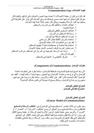 ILLAFTrain UK
ILLAFTrain’s Trainer Certification Program – 2006
© 2006 ILLAFTrain Corporation: For Internal Use Only - Do Not Distribute
٢٠٠٦‫ﺗﺮﻳﻦ‬ ‫إﻳﻼف‬:‫ﻟﻠﺘﻮزﻳﻊ‬ ‫ﻗﺎﺑﻞ‬ ‫وﻏﻴﺮ‬ ‫ﻓﻘﻂ‬ ‫اﻟﺪاﺧﻠﻲ‬ ‫ﻟﻼﺳﺘﺨﺪام‬
19
‫اﻻﺗﺼﺎﻻت‬ ‫ﻓﺠﻮة‬:Communication Gap
‫ﻗﺒﻞ‬ ‫ﻣﻦ‬ ‫ذآﺮﻧﺎ‬ ‫ﻟﻘﺪ‬‫ﺗﺘﺄﺛﺮ‬ ‫وﻟﻜﻨﻬﺎ‬ ،‫اﻟﻮاﻗﻊ‬ ‫ﻓﻲ‬ ‫اﻟﻤﺒﺎﺷﺮة‬ ‫اﻟﺼﻮرة‬ ‫ﺑﻬﺬﻩ‬ ‫ﺗﺤﺪث‬ ‫ﻻ‬ ‫اﻻﺗﺼﺎﻻت‬ ‫ﻋﻤﻠﻴﺔ‬ ‫أن‬
‫ﻣﺴﻤﻰ‬ ‫ﺗﺤﺖ‬ ‫إدراﺟﻬﺎ‬ ‫ﻳﻤﻜﻦ‬ ‫آﺜﻴﺮة‬ ‫ﺑﻌﻮاﻣﻞ‬)‫ﻣﻌﻮﻗﺎت‬(‫اﻟﺘﻲ‬ ‫اﻟﻄﺮﻳﻘﺔ‬ ‫ﻋﻠﻰ‬ ‫ﺗﺆﺛﺮ‬ ‫اﻟﺘﻲ‬ ‫اﻟﻌﻮاﻣﻞ‬ ‫وهﻲ‬ ،
‫اﻟﻌﻮاﻣﻞ‬ ‫ﻟﻬﺬﻩ‬ ‫ﻋﺎﻣﺔ‬ ‫أﻣﺜﻠﺔ‬ ‫ﺑﻌﺾ‬ ‫ذآﺮ‬ ‫وﻳﻤﻜﻦ‬ ،‫وﻳﻔﻬﻤﻬﺎ‬ ‫اﻟﺮﺳﺎﻟﺔ‬ ‫اﻟﻔﺮد‬ ‫ﺑﻬﺎ‬ ‫ﻳﺴﺘﻘﺒﻞ‬:
١.‫ﻟﻜ‬ ‫واﻟﺘﻘﺎﻟﻴﺪ‬ ‫اﻟﻌﺎدات‬ ‫اﺧﺘﻼف‬‫واﻟﻤﺴﺘﻘﺒﻞ‬ ‫اﻟﻤﺮﺳﻞ‬ ‫ﻣﻦ‬ ‫ﻞ‬.
٢.‫اﻟﻨﻔﺴﻴﺔ‬ ‫اﻟﺤﺎﻟﺔ‬.
٣.‫ﻟﻠﻤﺴﺘﻘﺒﻞ‬ ‫اﻟﺜﻘﺎﻓﻲ‬ ‫اﻟﻤﺴﺘﻮى‬ ‫اﺧﺘﻼف‬.
٤.‫اﻟﻤﺮﺳﻞ‬ ‫ﻣﻦ‬ ‫اﻟﻤﺴﺘﻘﺒﻞ‬ ‫ﺛﻘﺔ‬ ‫درﺟﺔ‬.
٥.‫اﻟﻤﺮﺳﻞ‬ ‫ﻣﻊ‬ ‫اﻟﺴﺎﺑﻘﺔ‬ ‫اﻟﻤﺴﺘﻘﺒﻞ‬ ‫ﺧﺒﺮات‬.
٦.‫ﻣﻌﻨﻰ‬ ‫ﻣﻦ‬ ‫أآﺜﺮ‬ ‫ﺗﺤﻤﻞ‬ ‫ﻷﻟﻔﺎظ‬ ‫اﻟﻤﺮﺳﻞ‬ ‫اﺳﺘﺨﺪام‬.
٧.‫اﻟﺘﻮﺻﻴﻞ‬ ‫ﻋﻤﻠﻴﺔ‬ ‫أﺛﻨﺎء‬ ‫اﻟﻤﻌﻠﻮﻣﺎت‬ ‫ﻣﻦ‬ ‫ﺟﺰء‬ ‫ﻓﻘﺪ‬.
٨.‫ﻳﻔ‬ ‫ﻻ‬ ‫ﻓﻨﻴﺔ‬ ‫ﻣﺼﻄﻠﺤﺎت‬ ‫أو‬ ‫ﺧﺎﺻﺔ‬ ‫ﻟﻐﺔ‬ ‫اﺳﺘﺨﺪام‬‫اﻟﻤﺴﺘﻘﺒﻞ‬ ‫ﻬﻤﻬﺎ‬.
٩.‫اﻻﺗﺼﺎل‬ ‫ﻋﻤﻠﻴﺔ‬ ‫ﻹﺗﻤﺎم‬ ‫اﻟﻤﻨﺎﺳﺐ‬ ‫ﻟﻠﻮﻗﺖ‬ ‫اﻟﻤﺮﺳﻞ‬ ‫اﺧﺘﻴﺎر‬ ‫ﻋﺪم‬.
١٠.‫اﻟﻤﺴﺘﻘﺒﻞ‬ ‫ﻗﺪرة‬ ‫ﻋﻦ‬ ‫اﻟﻤﺴﺘﻘﺒﻞ‬ ‫إﻟﻰ‬ ‫اﻟﻤﺮﺳﻞ‬ ‫ﻣﻦ‬ ‫اﻟﻤﻮﺟﻬﺔ‬ ‫اﻟﺮﺳﺎﺋﻞ‬ ‫ﻋﺪد‬ ‫زﻳﺎدة‬
‫اﻟﺮﺳﺎﺋﻞ‬ ‫هﺬﻩ‬ ‫ﻟﻔﻬﻢ‬.
١١.‫ﻟﻠﻤﺴﺘﻘﺒﻞ‬ ‫اﻻﺟﺘﻤﺎﻋﻲ‬ ‫أو‬ ‫اﻟﺘﻨﻈﻴﻤﻲ‬ ‫اﻟﻤﺮآﺰ‬.
‫اﻟﺘﻮاﺻﻞ‬ ‫ﻣﻜﻮﻧﺎت‬(Components of Communication)
‫أﺻﺒﺢ‬ ‫وﻗﺪ‬ ‫اﻵن‬‫اﻟﻌﺎﻣﺔ‬ ‫اﻟﻤﻜﻮﻧﺎت‬ ‫ﻋﻠﻰ‬ ‫ﻧﻈﺮة‬ ‫ﺳﻨﺄﺧﺬ‬ ،‫ﻟﻠﺘﻮاﺻﻞ‬ ‫اﻟﻤﺨﺘﻠﻔﺔ‬ ‫ﻟﻠﻤﺴﺘﻮﻳﺎت‬ ً‫ﺎ‬‫ﻓﻤﻬ‬ ‫ﻟﺪﻳﻨﺎ‬
‫وﺧﺎﺻﺔ‬ ،‫ﻣﻨﻪ‬ ‫ﻧﻮع‬ ‫وﻷي‬ ‫ﻟﻠﺘﻮاﺻﻞ‬"‫ﻟﻮﺟﻪ‬ ‫وﺟﻬﺎ‬ ‫اﻟﺠﻤﻬﻮر‬ ‫ﻣﻊ‬ ‫ﻟﻠﺘﻮاﺻﻞ‬"‫ﻓﻬﻤﺖ‬ ‫وآﻠﻤﺎ‬ ،" :‫ﻳﺘﻢ‬ ‫آﻴﻒ‬
‫اﻟﺘﻮاﺻﻞ‬"‫واﻟﺘﺪرﻳﺐ‬ ‫اﻹﻟﻘﺎء‬ ‫ﻋﻠﻰ‬ ‫أآﺜﺮ‬ ً‫ا‬‫ﻗﺎدر‬ ‫أﺻﺒﺤﺖ‬ ‫آﻠﻤﺎ‬.‫ﻧﻤﻮذﺟﻴﻦ‬ ‫ﻋﻠﻰ‬ ‫ﺳﺮﻳﻌﺔ‬ ‫ﻧﻈﺮة‬ ‫ﺳﻨﺄﺧﺬ‬
‫اﻟﺘ‬ ‫ﻧﻤﺎذج‬ ‫ﻣﻦ‬ ‫ﻣﺸﻬﻮرﻳﻦ‬‫اﻟﺘﻮاﺻﻞ؟‬ ‫ﻣﺸﺎآﻞ‬ ‫ﺗﻜﻤﻦ‬ ‫أﻳﻦ‬ ‫ﺑﻤﻌﺮﻓﺔ‬ ‫ﻟﻨﺎ‬ ‫ﻳﺴﻤﺢ‬ ‫وﺑﺸﻜﻞ‬ ،‫ﻮاﺻﻞ‬
‫ﻟﻠﺘﻮاﺻﻞ‬ ‫اﻟﺨﻄﻲ‬ ‫اﻟﻨﻤﻮذج‬
‫ﻟﻠﺘﻮاﺻﻞ‬ ‫اﻟﺘﻔﺎﻋﻠﻲ‬ ‫اﻟﻨﻤﻮذج‬
‫ﻟﻠﺘﻮاﺻﻞ‬ ‫اﻟﺨﻄﻲ‬ ‫اﻟﻨﻤﻮذج‬
(Linear Model of Communication):
‫أﺳﺎﺳﻴﺔ‬ ‫ﻋﻨﺎﺻﺮ‬ ‫ﺛﻼﺛﺔ‬ ‫ﻣﻦ‬ ‫ﻣﻜﻮن‬ ‫وهﻮ‬)‫اﻟﺘﻮاﺻﻞ‬ ‫ﻓﻲ‬ ‫وﻣﻬﻤﺔ‬(‫هﻲ‬:‫اﻟﻤﺘﻜﻠﻢ‬‫و‬‫اﻟﺮﺳﺎﻟﺔ‬‫واﻟﻤﺴﺘﻤﻊ‬
‫رﺳ‬ ‫ﻳﺮﺳﻞ‬ ‫ﻓﺎﻟﻤﺘﻜﻠﻢ‬‫ﺑـ‬ ‫اﻟﻤﺘﻜﻠﻢ‬ ‫ﻳﺴﻤﻰ‬ ‫أن‬ ‫اﻟﻤﻤﻜﻦ‬ ‫وﻣﻦ‬ ،‫ﻟﻠﻤﺴﺘﻤﻊ‬ ‫ﺎﻟﺔ‬"‫اﻟﻤﺮﺳﻞ‬"‫او‬ ،"‫اﻟﻤﺼﺪر‬"‫أو‬ ،
"‫اﻟﻤﺮﻣﺰ‬"‫اﻷﻓﻜﺎر‬ ‫وﺿﻊ‬ ‫ﻋﻤﻠﻴﺔ‬ ‫أو‬ ،‫اﻟﺮﺳﺎﻟﺔ‬ ‫ﻟﺤﻤﻞ‬ ‫اﻟﻼزﻣﺔ‬ ‫اﻟﺮﻣﻮز‬ ‫اﺧﺘﻴﺎر‬ ‫ﻋﻤﻠﻴﺔ‬ ‫ﻳﻌﻨﻲ‬ ‫واﻟﺘﺮﻣﻴﺰ‬ ،
‫اﻟﻤﺴﺘﻤﻊ‬ ‫إﻟﻰ‬ ‫اﻷﻓﻜﺎر‬ ‫ﺗﺤﻤﻞ‬ ‫اﻟﺘﻲ‬ ‫وهﻲ‬ ‫اﻟﻤﺘﻜﻠﻢ‬ ‫ﺻﻴﺎﻏﺘﻬﺎ‬ ‫ﺑﺘﺤﺪﻳﺪ‬ ‫ﻓﻴﻘﻮم‬ ‫اﻟﺮﺳﺎﻟﺔ‬ ‫أﻣﺎ‬ ،‫رﻣﻮز‬ ‫ﻓﻲ‬
)‫ﻳ‬ ‫اﻟﺬي‬ ‫اﻟﻤﺴﺘﻘﺒﻞ‬‫اﻟﺸﻴﻔﺮة‬ ‫ﻔﻚ‬(‫ﺑﺎﻟﻜﻠﻤﺎت‬ ‫اﻟﻤﻌﺎﻧﻲ‬ ‫ورﺑﻂ‬ ،‫اﻟﺮﺳﺎﻟﺔ‬ ‫رﻣﻮز‬ ‫ﺑﻔﻚ‬ ‫ﺑﺪورﻩ‬ ‫ﻳﺒﺪأ‬ ‫واﻟﺬي‬
‫ﻳﺘﻠﻘﺎﻩ‬ ‫اﻟﺬي‬ ‫واﻟﺼﻮت‬ ‫واﻹﻳﻤﺎءات‬.
 