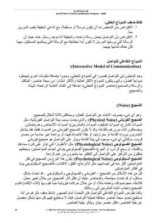 ILLAFTrain UK
ILLAFTrain’s Trainer Certification Program – 2006
© 2006 ILLAFTrain Corporation: For Internal Use Only - Do Not Distribute
٢٠٠٦‫ﺗﺮﻳﻦ‬ ‫إﻳﻼف‬:‫ﻟﻠﺘﻮزﻳﻊ‬ ‫ﻗﺎﺑﻞ‬ ‫وﻏﻴﺮ‬ ‫ﻓﻘﻂ‬ ‫اﻟﺪاﺧﻠﻲ‬ ‫ﻟﻼﺳﺘﺨﺪام‬
20
‫اﻟﺨﻄﻲ‬ ‫اﻟﻨﻤﻮذج‬ ‫ﺿﻌﻒ‬ ‫ﻧﻘﺎط‬:
١.‫اﻟﺪورﻳﻦ‬ ‫ﻳﻠﻌﺐ‬ ‫اﻟﺤﻘﻴﻘﺔ‬ ‫ﻓﻲ‬ ‫أﻧﻪ‬ ‫ﻣﻊ‬ ،ً‫ﻼ‬‫ﻣﺴﺘﻘﺒ‬ ‫أو‬ ً‫ﻼ‬‫ﻣﺮﺳ‬ ‫ﻳﻜﻮن‬ ‫أن‬ ‫إﻣﺎ‬ ‫اﻟﺸﺨﺺ‬ ‫ﺑﺄن‬ ‫اﻻﻓﺘﺮاض‬
ً‫ﺎ‬‫ﻣﻌ‬.
٢.‫واﻟﺤ‬ ،‫واﺣﺪة‬ ‫رﺳﺎﻟﺔ‬ ‫ﻳﺤﻤﻞ‬ ‫اﻟﺘﻮاﺻﻞ‬ ‫ﺑﺄن‬ ‫اﻻﻓﺘﺮاض‬‫أن‬ ‫ﺣﻴﺚ‬ ،‫ﻋﺪة‬ ‫رﺳﺎﺋﻞ‬ ‫ﺗﻮﺟﺪ‬ ‫أﻧﻪ‬ ‫ﻘﻴﻘﺔ‬
‫ﻣﻬﻤﺎ‬ ،‫اﻟﻤﺴﺘﻘﺒﻞ‬ ‫ﻳﺴﺘﻠﻤﻬﺎ‬ ‫اﻟﺘﻲ‬ ‫اﻟﺮﺳﺎﻟﺔ‬ ‫ﻣﻊ‬ ‫ﻣﺘﻄﺎﺑﻘﺔ‬ ً‫ا‬‫أﺑﺪ‬ ‫ﺗﻜﻮن‬ ‫ﻻ‬ ‫اﻟﻤﺮﺳﻞ‬ ‫ﻳﺮﺳﻠﻬﺎ‬ ‫اﻟﺘﻲ‬ ‫اﻟﺮﺳﺎﻟﺔ‬
‫ﺑﻴﻨﻬﻤﺎ‬ ً‫ﺎ‬‫ﺗﺸﺎﺑﻬ‬ ‫هﻨﺎك‬ ‫آﺎن‬.
‫ﻟﻠﺘﻮاﺻﻞ‬ ‫اﻟﺘﻔﺎﻋﻠﻲ‬ ‫اﻟﻨﻤﻮذج‬
)Interactive Model of Communication:(
‫اﻟﺨ‬ ‫اﻟﻨﻤﻮذج‬ ‫ﻓﻲ‬ ‫ﻗﺼﻮرا‬ ‫اﻟﺘﻮاﺻﻞ‬ ‫ﻓﻲ‬ ‫اﻟﺒﺎﺣﺜﻮن‬ ‫وﺟﺪ‬‫ﻟﻴﺠﻌﻠﻮﻩ‬ ‫أﺧﺮى‬ ‫ﻣﻜﻮﻧﺎت‬ ‫ﺑﺈﺿﺎﻓﺔ‬ ‫وﺑﺪؤوا‬ ،‫ﻄﻲ‬
‫ﻋﻨﺎﺻﺮ‬ ‫ﺳﺒﻌﺔ‬ ‫ﻣﻦ‬ ‫اﻧﺘﺸﺎرا‬ ‫واﻷآﺜﺮ‬ ‫ﻓﻌﺎﻟﻴﺔ‬ ‫اﻷآﺜﺮ‬ ‫اﻟﻨﻤﻮذج‬ ‫ﻳﺘﻜﻮن‬ ‫واﻟﻴﻮم‬ ،‫أﻓﻀﻞ‬ ً‫ﺎ‬‫ﻧﻤﻮذﺟ‬:‫اﻟﻤﺘﻜﻠﻢ‬
‫واﻟﻤﺴﺘﻤﻊ‬ ‫واﻟﺮﺳﺎﻟﺔ‬)‫اﻟﺨﻄﻲ‬ ‫اﻟﻨﻤﻮذج‬ ‫ﻋﻨﺎﺻﺮ‬(،‫اﻟﺒﻴﺌﺔ‬ ،‫اﻟﺮاﺟﻌﺔ‬ ‫اﻟﺘﻐﺬﻳﺔ‬ ،‫اﻟﻘﻨﺎة‬ ‫إﻟﻰ‬ ‫إﺿﺎﻓﺔ‬ ،
‫واﻟﻀﺠﻴﺞ‬.
‫اﻟﻀﺠﻴﺞ‬(Noise):
‫ا‬ ‫ﻳﺼﺮف‬ ‫ﺷﻲء‬ ‫أي‬ ‫وهﻮ‬‫ﻟﻠﻀﺠﻴﺞ‬ ‫أﺷﻜﺎل‬ ‫ﺛﻼﺛﺔ‬ ‫وﺳﻨﻨﺎﻗﺶ‬ ،‫اﻟﻔﻌﺎل‬ ‫اﻟﺘﻮاﺻﻞ‬ ‫ﻋﻦ‬ ‫ﻻﻧﺘﺒﺎﻩ‬:
‫اﻟﻔﻴﺰﻳﺎﺋﻲ‬ ‫اﻟﻀﺠﻴﺞ‬(Physical Noise):‫ﻣﺜﻞ‬ ،‫اﻟﻔﻴﺰﻳﺎﺋﻴﺔ‬ ‫اﻟﺘﻮاﺻﻞ‬ ‫ﺑﻴﺌﺔ‬ ‫ﺑﺴﺒﺐ‬ ‫ﻳﺤﺪث‬ ‫واﻟﺬي‬
‫أﺻﻮات‬ ،‫اﻟﻤﻜﻴﻒ‬ ‫أﺻﻮات‬ ،‫اﻟﺸﺎرع‬ ‫أﺻﻮات‬)‫اﻟﻤﺘﺪرﺑﻴﻦ‬(‫ﻳﺘﺤﺪﺛﻮن‬ ‫وهﻢ‬ ‫اﻷﺷﺨﺎص‬ ‫أﺻﻮات‬ ،
‫اﻟﻀﺠﻴ‬ ‫ﻳﻜﻮن‬ ‫ﻻ‬ ‫وﻗﺪ‬ ،‫ﺑﺎﻟﻘﺎﻋﺔ‬ ‫ﻣﺮورهﻢ‬ ‫أﺛﻨﺎء‬ ‫وﻳﻀﺤﻜﻮن‬‫ﻳﻨﺸﻐﻞ‬ ‫ﻓﻘﺪ‬ ،‫ﻓﻘﻂ‬ ‫اﻟﺼﻮت‬ ‫ﻣﻦ‬ ‫اﻟﻔﻴﺰﻳﺎﺋﻲ‬ ‫ﺞ‬
‫ﻣﺼﺪر‬ ‫ﻣﻦ‬ ‫ﻣﻨﺎﺳﺒﺔ‬ ‫ﻏﻴﺮ‬ ‫ﺑﺮاﺋﺤﺔ‬ ‫أو‬ ،‫ﻓﻴﻬﺎ‬ ‫اﻹﺿﺎءة‬ ‫ﺑﻘﻠﺔ‬ ‫أو‬ ،‫ﺑﺤﺮارﺗﻬﺎ‬ ‫أو‬ ‫اﻟﻘﺎﻋﺔ‬ ‫ﺑﺒﺮودة‬ ‫اﻟﻤﺘﺪرﺑﻮن‬
‫ﻓﻴﺰﻳﺎﺋﻲ‬ ‫ﺿﺠﻴﺞ‬ ‫هﻮ‬ ‫اﻟﺘﻮاﺻﻞ‬ ‫ﻋﻠﻰ‬ ‫وﻳﺆﺛﺮ‬ ‫اﻟﻘﺎﻋﺔ‬ ‫ﺑﻴﺌﺔ‬ ‫ﻓﻲ‬ ‫ﻣﻮﺟﻮد‬ ‫ﺷﻲء‬ ‫أي‬ ‫وﺑﺎﻟﺘﺎﻟﻲ‬ ،‫ﻗﺮﻳﺐ‬
‫اﻟﻔﺴﻴﻮﻟﻮﺟﻲ‬ ‫اﻟﻀﺠﻴﺞ‬(Physiological Noise):‫اﻷﻧﻔﻠﻮﻧﺰا‬ ‫ﻣﺜﻞ‬‫ﺳﻤﺎﻋﻚ‬ ‫ﻗﺪرة‬ ‫ﻋﻠﻰ‬ ‫ﺗﺆﺛﺮ‬ ‫اﻟﺘﻲ‬
‫وﻳﺠﻌﻠﻬﻢ‬ ،‫اﻟﻤﺘﻮاﺻﻠﻴﻦ‬ ‫أﺟﺴﺎم‬ ‫ﻓﻲ‬ ‫ﻳﺘﻢ‬ ‫اﻟﻔﺴﻴﻮﻟﻮﺟﻲ‬ ‫ﻓﺎﻟﻀﺠﻴﺞ‬ ،‫اﻟﺠﻮع‬ ‫أو‬ ،‫اﻟﺮأس‬ ‫وﺟﻊ‬ ‫أو‬ ،‫وﺗﻜﻠﻤﻚ‬
‫اﻟﺮاﺣﺔ‬ ‫ﻋﺪم‬ ‫ﻣﻦ‬ ‫ﻳﺸﻌﺮون‬ ‫ﺑﻤﺎ‬ ‫اﻟﺘﻔﻜﻴﺮ‬ ‫إﻟﻰ‬ ‫اﻟﺘﻮاﺻﻞ‬ ‫ﻋﻠﻰ‬ ‫اﻟﺘﺮآﻴﺰ‬ ‫ﻣﻦ‬ ‫ﻳﻨﺘﻘﻠﻮن‬.
‫اﻟﺴﻴﻜﻮﻟﻮﺟﻲ‬ ‫اﻟﻀﺠﻴﺞ‬(Psychological Noise):‫ﻓﻜﺮ‬ ‫ﻓﻲ‬ ‫اﻟﻀﺠﻴﺞ‬ ‫ﻣﻦ‬ ‫اﻟﻨﻮع‬ ‫هﺬا‬ ‫ﻳﻜﻮن‬
‫اﻟﻤ‬‫ﻳﻮﻟﺪ‬ ‫اﻟﺴﻴﻜﻮﻟﻮﺟﻲ‬ ‫ﻓﺎﻟﻀﺠﻴﺞ‬ ،‫اﻻآﺘﺌﺎب‬ ،‫اﻟﻘﻠﻖ‬ ،‫اﻻﻧﺰﻋﺎج‬ ‫ﻣﺜﻞ‬ ،‫أﺟﺴﺎﻣﻬﻢ‬ ‫ﻓﻲ‬ ‫ﻣﻨﻪ‬ ‫أآﺜﺮ‬ ‫ﺘﻮاﺻﻠﻴﻦ‬
‫اﻟﻤﺘﻮاﺻﻠﻴﻦ‬ ‫أﻓﻜﺎر‬ ‫ﻓﻲ‬.
‫اﻟﻀﺠﻴﺞ‬ ‫ﻣﻦ‬ ‫اﻷﺷﻜﺎل‬ ‫هﺬﻩ‬ ‫ﻣﻦ‬ ‫آﻞ‬–‫واﻟﺴﻴﻜﻮﻟﻮﺟﻲ‬ ‫واﻟﻔﺴﻴﻮﻟﻮﺟﻲ‬ ‫اﻟﻔﻴﺰﻳﺎﺋﻲ‬–‫ﺑﺸﻜﻞ‬ ‫ﺗﺤﺪث‬ ‫ﻗﺪ‬
‫اﻟﻀﺠﻴﺞ‬ ‫ﺁﺛﺎر‬ ‫ﺗﻘﻠﻞ‬ ‫أن‬ ‫ﻋﻠﻴﻚ‬ ‫وآﻤﺤﺎﺿﺮ‬ ،‫ﻣﺠﺘﻤﻌﺔ‬ ‫ﺗﺤﺪث‬ ‫ﻗﺪ‬ ‫أو‬ ،‫ﻣﺴﺘﻘﻞ‬:‫ﺗﻐﻴ‬ ‫ﺧﻼل‬ ‫ﻣﻦ‬‫ﻣﻌﺪل‬ ‫ﻴﺮ‬
‫ﺑﻬﺎ‬ ‫ﺗﻘﻮم‬ ‫ﺣﻴﺔ‬ ‫ﻓﻴﺰﻳﺎﺋﻴﺔ‬ ‫ﺣﺮآﺎت‬ ‫ﺧﻼل‬ ‫ﻣﻦ‬ ‫أو‬ ،ً‫ﻼ‬‫ﻣﺜ‬ ‫وﻧﻐﻤﺘﻪ‬ ،‫ﺻﻮﺗﻚ‬ ‫ﺣﺠﻢ‬ ،‫آﻼﻣﻚ‬)‫اﻹﻟﻘﺎء‬ ‫أﺛﻨﺎء‬(‫ﺗﻘﺎوم‬
‫رﺳﺎﻟﺘﻚ‬ ‫إﻟﻰ‬ ‫اﻟﻤﺘﺪرﺑﻴﻦ‬ ‫اﻧﺘﺒﺎﻩ‬ ‫وﺗﺠﺬب‬ ‫اﻟﻀﺠﻴﺞ‬.
‫أﻧﻨﺎ‬ ‫ﻣﻦ‬ ‫ﺑﺎﻟﺮﻏﻢ‬ ،‫ﻣﻌﻘﺪ‬ ‫ﻧﺸﺎط‬ ‫اﻟﺠﻤﻬﻮر‬ ‫أﻣﺎم‬ ‫اﻟﺘﺤﺪث‬ ‫ﻓﺈن‬ ‫ﻟﻠﺘﻮاﺻﻞ‬ ‫اﻟﺘﻔﺎﻋﻠﻲ‬ ‫اﻟﻨﻤﻮذج‬ ‫ﻳﻔﺘﺮض‬ ‫وآﻤﺎ‬
‫ﻣﺨﺘﻠ‬ ‫ﻋﻨﺎﺻﺮ‬ ‫ﺳﺒﻌﺔ‬ ‫ﺗﺤﺪﻳﺪ‬ ‫ﻧﺴﺘﻄﻴﻊ‬‫ﻣﻨﻔﺼﻞ‬ ‫ﺑﺸﻜﻞ‬ ‫ﻣﻨﻬﺎ‬ ‫آﻞ‬ ‫ﺗﻘﻴﻴﻢ‬ ‫ﻧﺴﺘﻄﻴﻊ‬ ‫ﻻ‬ ‫ﻓﺈﻧﻨﺎ‬ ،‫اﻟﺘﻮاﺻﻞ‬ ‫ﻟﻌﻤﻠﻴﺔ‬ ‫ﻔﺔ‬
‫اﻟﻌﻨﺎﺻﺮ‬ ‫ﺑﺒﻘﻴﺔ‬ ‫وﻳﺘﺄﺛﺮ‬ ‫ﻣﺆﺛﺮ‬ ‫ﻋﻨﺼﺮ‬ ‫ﻓﻜﻞ‬ ،‫اﻟﻌﻨﺎﺻﺮ‬ ‫ﺑﻘﻴﺔ‬ ‫ﻋﻦ‬.
 